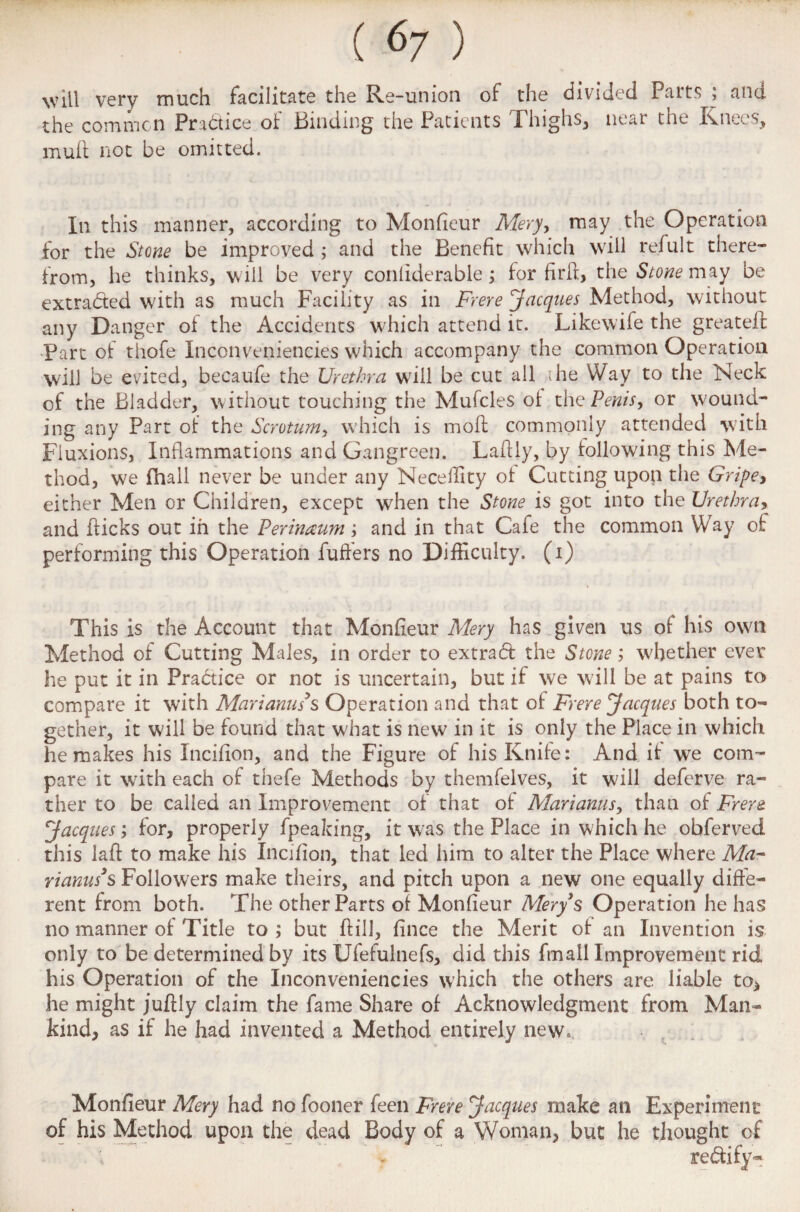 (<v ) will very much facilitate the Re-union of the divided Parts ; and the common Practice of Binding the Patients Thighs, near the Knees, muft not be omitted. In this manner, according to Monfieur Mery, may the Operation for the Stone be improved ; and the Benefit which will refult there¬ from, he thinks, will be very conliderable; for firfi, the Stone may be extracted with as much Facility as in Frere Jacques Method, without any Danger of the Accidents which attend it. Likewife the greateff Fart of thofe Inconveniencies which accompany the common Operation will be evited, becaufe the Urethra will be cut all die Way to the Neck of the Bladder, without touching the Mufcles of the Penis, or wound¬ ing any Part of the Scrotum, which is moil commonly attended with Fluxions, Inflammations and Gangreen. Laflly, by following this Me¬ thod, we fhall never be under any Neceility of Cutting upon the Gripe* either Men or Children, except when the Stone is got into the Urethra, and flicks out in the Perinaum; and in that Cafe the common Way of performing this Operation fuffers no Difficulty, (i) This is the Account that Monfieur Mery has given us of his own Method of Cutting Males, in order to extradt the Stone; whether ever he put it in Practice or not is uncertain, but if we will be at pains to compare it with Mari anus's Operation and that of Frere Jacques both to¬ gether, it will be found that what is new in it is only the Place in which he makes his Incifion, and the Figure of his Knife: And it we com¬ pare it with each of thefe Methods by themfelves, it wdll deferve ra¬ ther to be called an Improvement of that of Mariams, than of Frere. Jacques; for, properly fpeaking, it was the Place in which he obferved this laft to make his Incifion, that led him to alter the Place where Ala- rianus3s Followers make theirs, and pitch upon a new one equally diffe¬ rent from both. The other Parts of Monfieur Mery s Operation he has no manner of Title to; but ftill, fince the Merit of an Invention is only to be determined by its Ufefulnefs, did this fmall Improvement rid his Operation of the Inconveniencies which the others are liable to, he might juftly claim the fame Share of Acknowledgment from Man¬ kind, as if he had invented a Method entirely new. Monfieur Mery had no fooner feen Frere Jacques make an Experiment of his Method upon the dead Body of a Woman, but he thought of rectify-