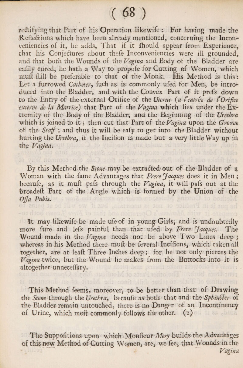 rectifying that Part of his Operation likewife : For having made the Reflections which have been already mentioned, concerning the Incon¬ veniences of it, he adds, That if it fhould appear from Experience, that his Conjectures about thefe Inconveniencies were ill grounded, and that both the Wounds of the Vagina and Body of the Bladder are eafily cured, he hath a Way to propofe for Cutting of Women, which muft ftill be preferable to that of the Monk. His Method is this: Let a furrowed Catheter, fuch as is commonly ufed for Men, be intro¬ duced into the Bladder, and with the Convex Part of it prefs down to the Entry of the external Orifice of the Uterus (a fentree de £ Orifice externe de la Matrke) that Part of the Vagina which lies under the Ex¬ tremity of the Body of the Bladder, and the Beginning of the Urethra which is joined to it, then cut that Part of the Vagina upon the Groove of the Staff ; and thus it will be eafy to get into the Bladder without hurting the Urethra, if the Incifion is made but a very little Way up in the Vagina. By this Method the Stone may be extracted out of the Bladder of a Woman with the fame Advantages that Frere Jacques does it in Men ; becaufe, as it muff pafs through the Vagina, it will pafs out at the broadeft Part of the Angle which is formed by the Union of the Offa Pubisa It may likewife be made ufe of in young Girls, and is undoubtedly more fure and lefs painful than that ufed by Frere ffacques. The Wound made in the Vagina needs not be above Two Lines deep ; whereas in his Method there muft be feveral Incifions, which taken all together, are at leaft Three Inches deep; for he not only pierces the Vagina twice, but the Wound he makes from the Buttocks into it is altogether unneceffary. This Method feems, moreover, to be better than that of Drawing the Stone through the Urethra, becaufe as both that and the SphinEler of the Bladder remain untouched, there is no Danger of an Incontinency of Urine, which moft commonly follows the other, (2) The Suppofitions upon which Monfieur Mery builds the Advantages of this new Method of Cutting Women, are* we fee, that Wounds in the Vagina