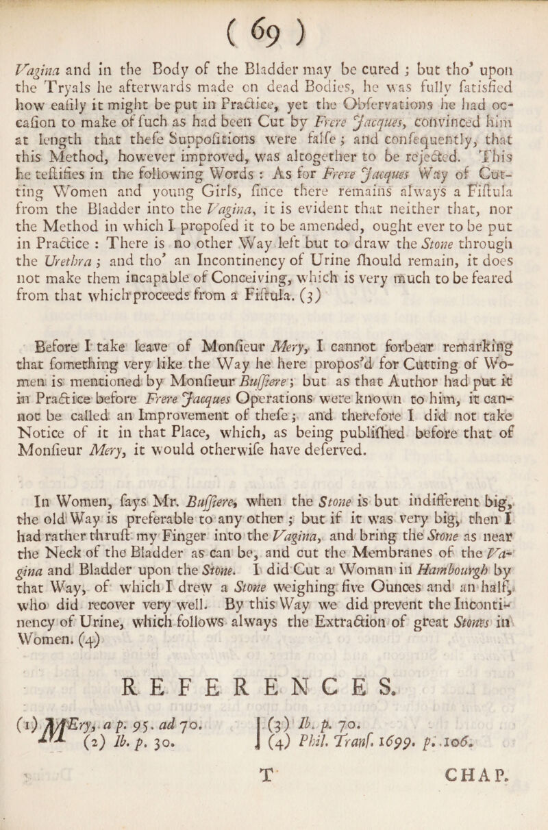 Vagina and in the Body of the Bladder may be cured ; but tho* upon the Tryals he afterwards made cn dead Bodies, he was fully fatisfied how eafily it might be put in Prath’ee, yet the Observations lie had oc- cafion to make offuch as had been Cut by Frere Jacques, convinced him at length that thefe Suppohtions were falfe ; and confequently, that this Method, however improved, was altogether to be rejected. This he teftifies in the following Words : As tor Frere Jacques Way of Cut¬ ting Women and young Girls, fince there remains always a Fiftufa from the Bladder into the Vagina, it is evident that neither that, nor the Method in which I propofed it to be amended, ought ever to be put in Practice : There is no other Way.left but to draw the Stone through the Urethra and tho’ an Incontinency of Urine fhould remain, it does not make them incapable of Conceiving, which is very much to be feared from that which proceeds from a Fiftula. (3) Before I take leave of Monfieur Mery, I cannot forbear remarking that fomething very like the Way he here proposed for Cutting of Wo¬ men is mentioned by Monfieur Buffiere m, but as that Author had put it in Practice before Frere Jacques Operations were known to him, it can¬ not be called an Improvement of thefe; and therefore I did not take Notice of it in that Place, which, as being publifhed before that of Monfieur Mery, it would otherwife have deferved. In Women, fays Mr. Buffiere, when the Stone is but indifferent big, the old Way is preferable to any other ; but if it w?as very big, then I had rather thru ft my Finger into the Vagina, and bring the Stone as near the Neck of the Bladder as can be, and cut the Membranes of the Va¬ gina and Bladder upon the Stone* I did Cut a Woman ill Hambourgh by that Way, of which I drew a Stone weighing five Ounces and an half, who did recover very well. By this Way we did prevent the Inconti* nency of Urine, which follows always the Extra&ion of great Storm in Women. (4) : REFERENCES. (1) Ji/jEry, a p. 95. ad 70. (3) lb. p. yo. (2) lb, p, 30* , (4) Phil, Tranf 1699* p,io6* % T CHAP.