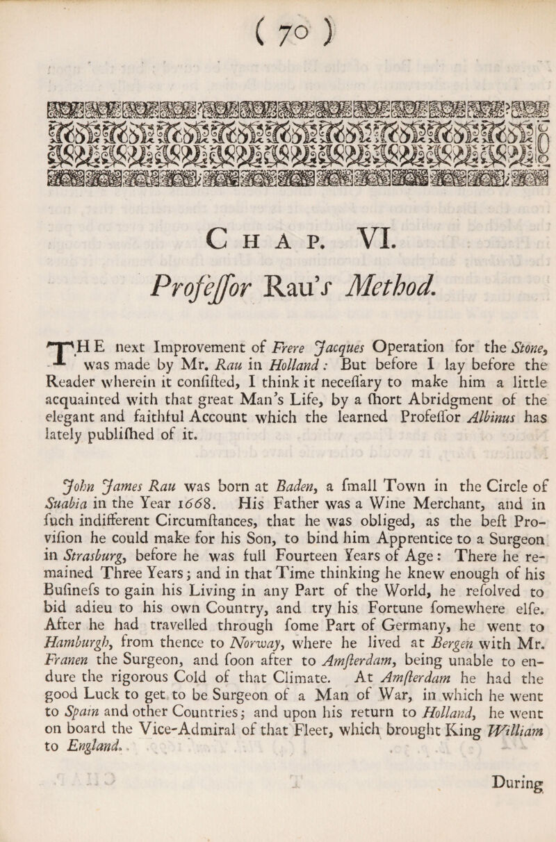 ( 7° ) Chap. VI. Profejfor RauV Method. THE next Improvement of Frere 'Jacques Operation for the Stone, was made by Mr. Rau in Holland: But before I lay before the Reader wherein it confided, I think it neceffary to make him a little acquainted with that great Man’s Life, by a fhort Abridgment of the elegant and faithful Account which the learned Profeffor Alhinus has lately publifhed of it. John James Rau was born at Baden, a fmall Town in the Circle of Suabia in the Year 1668. His Father was a Wine Merchant, and in fuch indifferent Circumdances, that he was obliged, as the bed Pro- vifion he could make for his Son, to bind him Apprentice to a Surgeon in Strasburg, before he was full Fourteen Years of Age : There he re¬ mained Three Years; and in that Time thinking he knew enough of his Bufinefs to gain his Living in any Part of the World, he refolved to bid adieu to his own Country, and try his Fortune fomewhere elfe. After he had travelled through fome Part of Germany, he went to Hamburghy from thence to Norway, where he lived at Bergen with Mr. Franen the Surgeon, and foon after to Amfierdam, being unable to en¬ dure the rigorous Cold of that Climate. At Amfierdam he had the good Luck to get to be Surgeon of a Man of War, in which he went to Spam and other Countries; and upon his return to Holland, he went on board the Vice-Admiral of that Fleet, which brought King William to England\ During