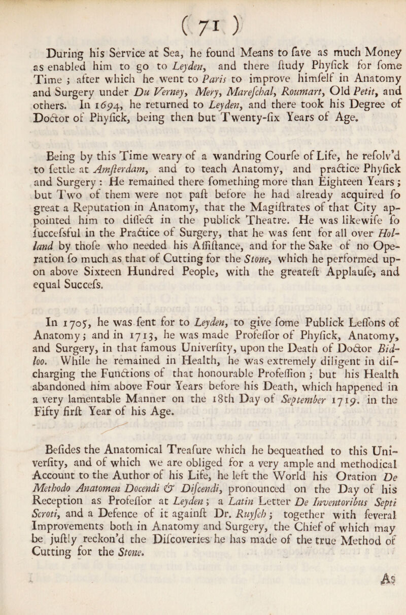 During his Service at Sea, he found Means to fave as much Money as enabled him to go to Leyden, and there fludy Phyfick for fome Time ; after which he went to Paris to improve himfelf in Anatomy and Surgery under Du Verneyy Mery, Marefchal, Roumart, Old Petit 9 and others. In 1654, he returned to Leyden, and there took his Degree of Dodtor of Phyfick, being then but Twenty-fix Years of Age. Being by this Time w'eary of a wandring Courfe of Life, he refolv’d to fettle at Amflerdam, and to teach Anatomy, and pra&ice Phyfick and Surgery : He remained there fomething more than Eighteen Years; but Two of them were not paff before he had already acquired fo great a Reputation in Anatomy, that the Magiffrates of that City ap¬ pointed him to diffect in the publick Theatre. He was likewife fo fuccefsful in the Practice of Surgery, that he was fent for all over Hol¬ land by thofe who needed his Atfiflance, and tor the Sake of no Ope¬ ration fo much as that of Cutting for the Stone, which he performed up¬ on above Sixteen Hundred People* with the greateft Applaufe, and equal Succefs. In 1705, he was fent for to Leyden, to give fome Publick Leffons of Anatomy; and in 1713, he was made Profeffor of Phyfick, Anatomy, and Surgery, in that famous Univerfity, upon the Death of Do&or Bid- loo. While he remained in Health, he was extremely diligent in dis¬ charging the Fun&ions of that honourable Profedion ; but his Health abandoned him above Four Years before his Death, which happened in a very lamentable Manner on the 18 th Day of September 1719. in the Fifty firft Year of his Age. Befides the Anatomical Treafure which he bequeathed to this Uni¬ verfity, and of which we are obliged for a very ample and methodical Account to the Author of his Life, he left the World his Oration De Methodo Anatomen Docendi & Difcendi, pronounced on the Day of his Reception as Proteffor at Leyden; a Latin Letter De Inventoribus Septi Scroti, and a Defence of it againfi Dr. Ruyfcb; together with feveral Improvements both in Anatomy and Surgery, the Chief of which may be juftly reckon'd the Difcoveries he has made of the true Method of Cutting for the Stone.