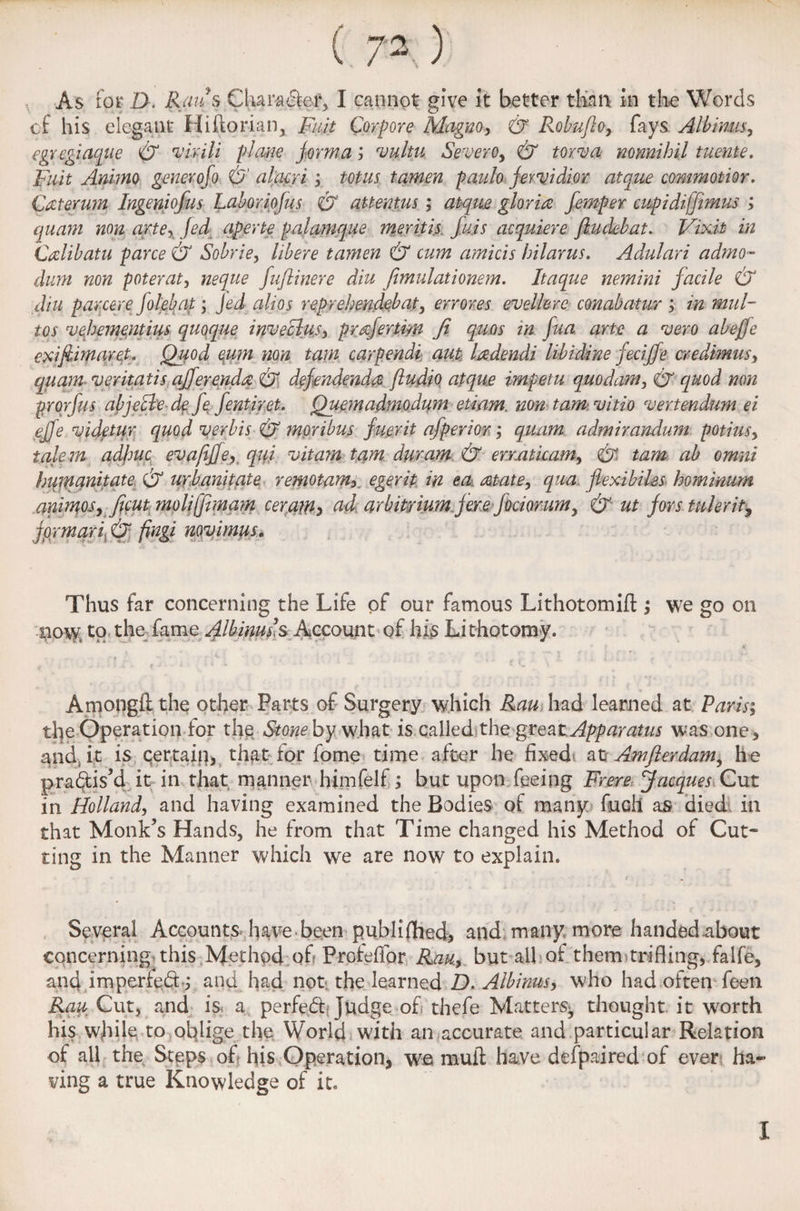 ( 7- ) As for D. Raiis Chara&ef, I cannot give it better than in the Words of his elegant Hiftorian, Fuit Corpore Magvo, & Robufto, fays Albims, egvcgiaque & virili plane forma j vultu Severe, & torva nonnihil tuente. Fuit Animo generofo & alacri; totus tamen paulo jervidior atque commotior. £ateju?n Ingeniofus Laboriofus O attentus; atque gloria femper cupidiffimus ; quant non arte, fed aperte pal unique meritis fuss acquiere flu deb at. Viv.it in Calibatu pane & Sobrie, libere tamen & cum amicis hilarus. Adulari admo- duni non poterat, neque fuflinere diu fimulationem. Itaque nemini facile & diu parcere Jolebat; Jed alios reprehendebat, errores evellerc conabatur ; in mill- tos vehementius quoque inveclus, prafertim Ji quos in fua arte a vero abejfe cxifiimaret. Quod eum non tarn carpendi: aut ladendi libidine feciffe credimus, quant; veritatis offer enda & dcfondenda ftudio atque imfetu quo dam. O quod non prorfus abjeclede fe fentiret. Quemadmodum etiam. non tam vitio vertendum ei effe videtur quod verbis O moribus fuerit afperior; quam admirandum potius, talem adjmc evaflffe, qui vitarn tam duram & erraticam, O tarn ab omni hiimanitate & urbanitate remotarn,, egerit in ecu atate, qua flexi biles hominum animos, ficut moliffimam ceram, ad arbitrium jere fociorum, & ut for staler it, formaril & fingi novimus. Thus far concerning the Life of our famous Lithotomifl:; we go on now, to the fame fl^mass Account of his Lithotomy. Amongft the other Parts of Surgery which Ran had learned at Paris; the Operation for th$ Stone by wdiat is called the great Apparatus was one , and., it is qertaig, that for fome time after he fixed afc Amflerdam, he practis’d it in that manner himfelf j but upon feeing Frere Jacques Gut in Holland, and having examined the Bodies of many fuel! as died in that Monk’s Hands, he from that Time changed his Method of Cut¬ ting in the Manner which we are now to explain. Several Accounts have been published, and many, more handed about concerning, this Method of Proteffor Rau, but ail of them trifling, falfe, and imperfect; and had not the learned D. Albims, who had often feen Rau Cut, and is a perfedf Judge of thefe Matters^ thought it worth his while to oblige the World with an accurate and particular Relation of all the Steps of his Operation, wfi mull have defpaired of ever ha¬ ving a true Knowledge of it. I