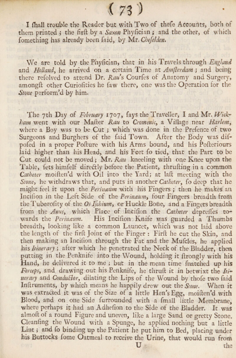 I fhall trouble the Reader but with Two of thefe Accounts, both of them printed ; the firft by a Saxon Phyfician ; and the other, of which fomething has already been faid, by Mr. Cbefelden. We are told by the Phyfician, that in his Travels through England and Holland, he arrived on a certain Time at Amflerdam ; and being there refolved to attend Dr. Raus Courfes of Anatomy and Surgery, amongft other Curiofities he faw there, one was the Operation for the Stone performed by him. The yth Day of February 1707, fays the Traveller, I and Mr. Wick¬ ham went with our Mafter Rau to Cromenic, a Village near Harlem, where a Boy was to be Cut ; which was done in the Prefence of two Surgeons and Burghers of the faid Town. After the Body was dif- pofed in a proper Pofture with his Arms bound, and his Pofteriours laid higher than his Head, and his Feet fo tied, that the Part to be Cut could not be moved; Mr. Rau kneeling with one Knee upon the Table, fets himfelf direddy before the Patient, thrufting in a common Catheter moiften’d with Oil into the Yard; at laft meeting with the Stone, he withdraws that, and puts in another Catheter, fo deep that he might feel it upon the Perineum with his Fingers ; then he makes an Incifion in the Left Side of the Perinaum, four Fingers breadth from theTuberofity of the Os Ifchium, or Huckle Bone, and a Fingers breadth from the Anus, which Place of Incifion the Catheter depreftes to¬ wards the Perinaum. His Incifion Knife was guarded a Thumbs breadth, looking like a common Launcet, which was not laid above the length of the firft Joint of the Finger : Firft he cut the Skin, and then making an Incifion through the Fat and the Mufcles, he applied his Itinerary ; after which he penetrated the Neck of the Bladder, then putting in the Penknife into the Wound, holding it ftrongly with his Hand, he delivered it to me ; but in the mean time fnatched up his Forceps, and drawing out his Penknife, he thruft it in betwixt the Iti¬ nerary and Conductor, dilating the Lips of the Wound by thofe tw'o faid Inftruments, by which means he happily drew out the Stone. When it was extracted it was of the Size of a little Hen’s Egg, moiften’d with Blood, and on one Side furrounded with a fmall little Membrane, where perhaps it had an Adhefion to the Side of the Bladder. It was almoft of a round Figure and uneven, like a large Sand or gretty Stone. Cleanfing the Wound with a Spunge, he applied nothing but a little Lint; and fo binding up the Patient he put him to Bed, placing under his Buttocks fome Oatmeal to receive the Urine, that would run from U the