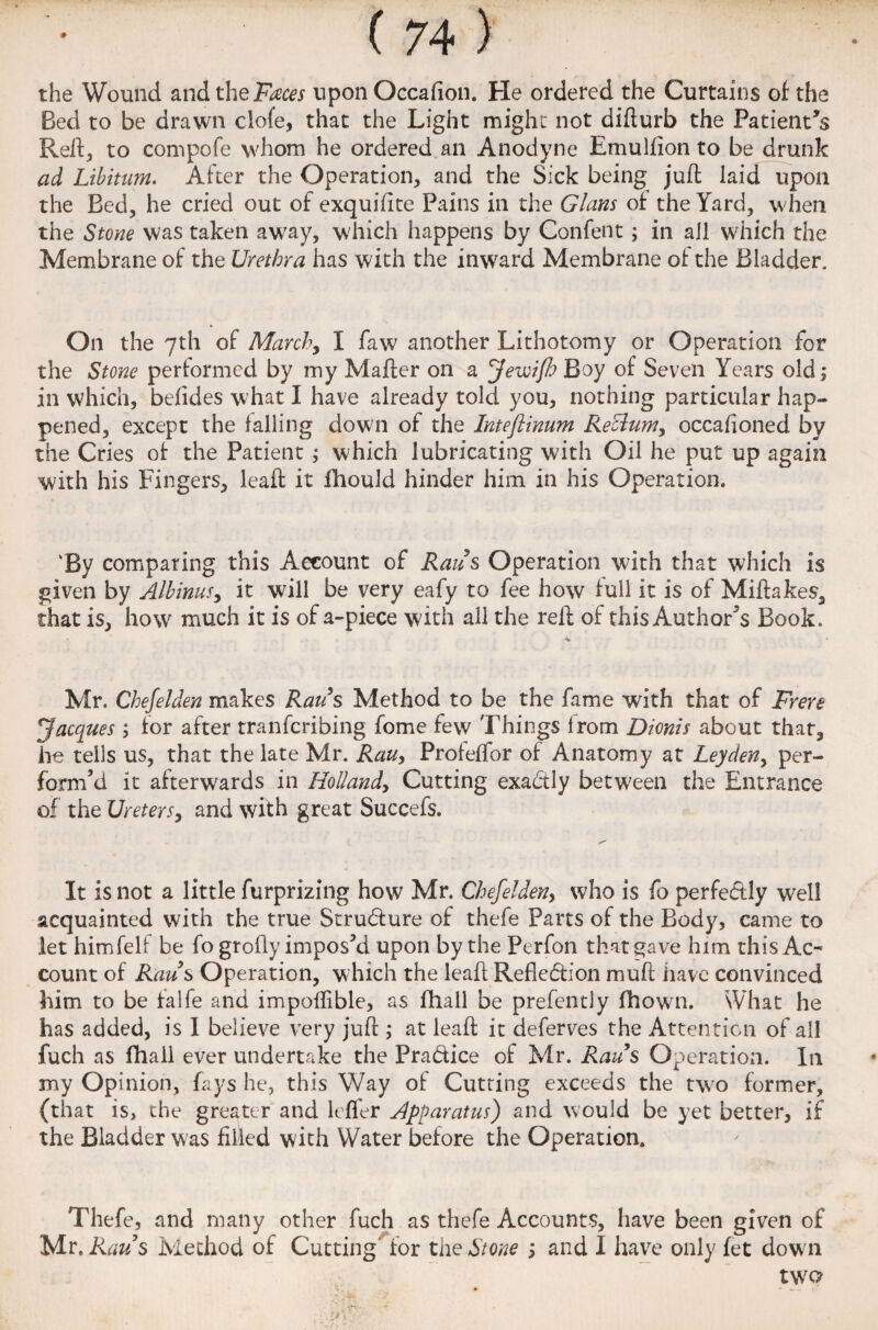the Wound and the Faces upon Occafion. He ordered the Curtains of the Bed to be drawn clofe, that the Light might not difturb the Patient’s Reft, to compofe whom he ordered an Anodyne Emulfion to be drunk ad Libitum. After the Operation, and the Sick being juft laid upon the Bed, he cried out of exquiftte Pains in the Gians of the Yard, when the Stone was taken away, which happens by Confent; in ail which the Membrane of the Urethra has with the inward Membrane of the Bladder. On the 7th of March, I faw another Lithotomy or Operation for the Stone performed by my Mafter on a Jewifl) Boy of Seven Years old; in which, befides what I have already told you, nothing particular hap¬ pened, except the falling down of the Inteflinum Reclum, occafioned by the Cries of the Patient ; which lubricating with Oil he put up again with his Fingers, leaft it fhould hinder him in his Operation. ‘By comparing this Account of Raus Operation with that which is given by Albinusy it will be very eafy to fee how full it is of Miftakes, that is, how much it is of a-piece with all the reft of this Author5s Book. Mr. Chefelden makes Raus Method to be the fame with that of Frere Jacques; for after transcribing Some few Things from Dionis about that, he tells us, that the late Mr. Rauy Profeffor of Anatomy at Leydeny per¬ form’d it afterwards in Holland, Cutting exa&ly between the Entrance of the Ureters, and with great Succefs. It is not a little furprizing how Mr. Chefelden, who is fo perfedlly well acquainted with the true Strudlure of thefe Parts of the Body, came to let himfelf be fo grofly impos’d upon by the Perfon that gave him this Ac¬ count of Raus Operation, which the leaft Refledion muft have convinced him to be lalfe and impoftible, as fhall be prefently fhown. What he has added, is 1 believe very juft ; at leaft it deferves the Attention of all fuch as fhaii ever undertake the Pra&ice of Mr. Raids Operation. In my Opinion, fays he, this Way of Cutting exceeds the two former, (that is, the greater and leffer Apparatus) and would be yet better, if the Bladder was filled with Water before the Operation. Thefe, and many other fuch as thefe Accounts, have been given of Mr. Raus Method of Cutting for the Stone ; and I have only fet down two