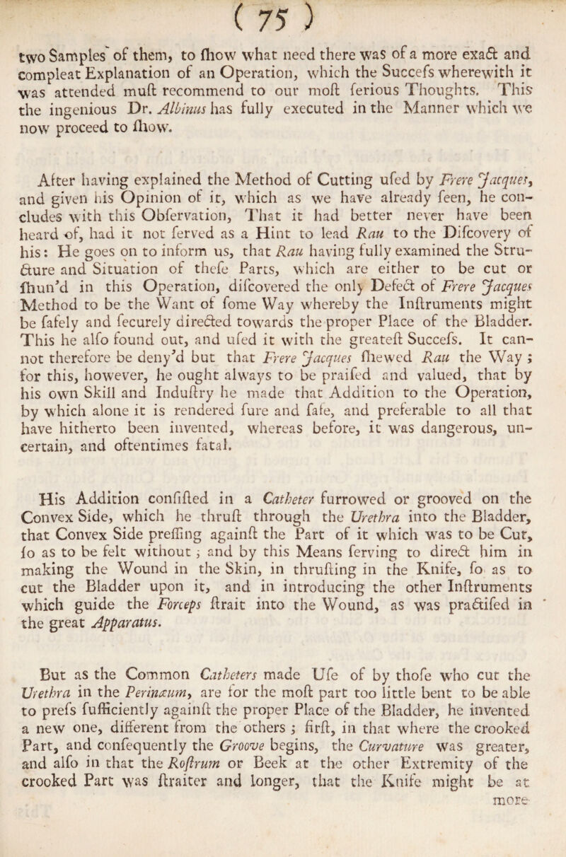 two Samples of them, to fhow what need there was of a more exad and compleat Explanation of an Operation, which the Succefs wherewith it was attended mud recommend to our mod ferious Thoughts. This the ingenious Dr. Albinus has fully executed in the Manner which we now proceed to fhow. Alter having explained the Method of Cutting ufed by Frere Jacques, and given his Opinion of ir, which as we have already feen, he con¬ cludes with this Obfervation, That it had better never have been heard of, had it not ferved as a Hint to lead Rau to the Difcovery of his: He goes on to inform us, that Rau having fully examined the Stru¬ cture and Situation of thefe Parts, which are either to be cut or fhurPd in this Operation, difcovered the onl} Defect of Frere Jacques Method to be the Want ot fome Way whereby the Inftruments might be fafely and fecurely directed towards the proper Place of the Bladder. This he alfo found out, and ufed it with the greatefl Succefs. It can¬ not therefore be deny?d but that Frere Jacques fliewed Rau the Way ; for this, however, he ought always to be praifed and valued, that by his own Skill and Induftry he made that Addition to the Operation, by which alone it is rendered fure and fate, and preferable to all that have hitherto been invented, whereas before, it was dangerous, un¬ certain, and oftentimes fatal. His Addition confided in a Catheter furrowed or grooved on the Convex Side, which he thruft through the Urethra into the Bladder, that Convex Side prefling againfl the Part of it which was to be Cut, fo as to be felt without; and by this Means ferving to dired him in making the Wound in the Skin, in thrufling in the Knife, fo as to cut the Bladder upon it, and in introducing the other Inftruments which guide the Forceps ftrait into the Wound, as was pradifed in the great Apparatus. But as the Common Catheters made Ufe of by thofe who cut the Urethra in the Perineum, are tor the moft part too little bent to be able to prefs fufficiently againft the proper Place of the Bladder, he invented a new one, different from the others ; firft, in that where the crooked Part, and confequently the Groove begins, the Curvature was greater, and alfo in that the Roftrum or Beek at the other Extremity of the crooked Part was ftraiter and longer, that the Knife might be at more-