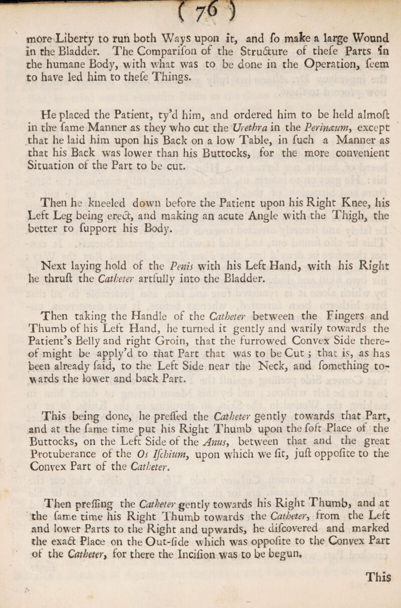 mere Liberty to run both Ways upon it, and fo make a large Wound in the Bladder, The Companion of the Structure of thefe Parts the humane Body, with what was to be done in the Operation, feem to have led him to thefe Things. He placed the Patient, ty’d him, and ordered him to be held a I moll in the fame Manner as they who cut the Urethra in the Perimum^ except that he laid him upon his Back on a low Table, in fuch a Manner as that his Back was lower than his Buttocks, for the more convenient Situation of the Part to be cut. Then he kneeled down before the Patient upon his Right Knee, his Left Leg being erect, and making an acute Angle with the Thigh, the better to fupport his Body. Next laying hold of the Penis with his Left Hand, with his Right he thruft the Catheter artfully into the Bladder. Then taking the Handle of the Catheter between the Fingers and Thumb of his Left Hand, he turned it gently and warily towards the Patient’s Belly and right Groin, that the furrowed Convex Side there¬ of might be apply’d to that Part that was to be Cut ; that is, as has been already faid, to the Left Side near the Neck, and fomething to- w ards the lower and back Part. This being done, he preffed the Catheter gently towards that Part, and at the fame time put his Right Thumb upon the foft Place of the Buttocks, on the Left Side of the Anus> between that and the great Protuberance of the Os Ifchium, upon which we fit, juft oppofice to the Convex Part of the Catheter. Then preffing the Catheter gently towards his Right Thumb* and at the fame time his Right Thumb towards the Catheter, from the Left and low'er Parts to the Right and upwards, he difeovered and marked the exad Place on the Out-fide w'hich was oppofite to the Convex Part of the Catheter, for there the Incifion was to be begun. This
