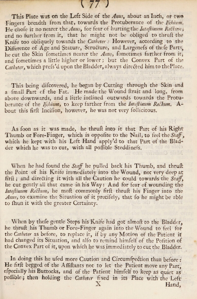 This Place was on the Left Side of the Anus, about an Inch, or two Fingers breadth from that, towards the Protuberance of the Ifchium. F!e chofe it no nearer the Anus, for fear of hurting the Intefiinum Reb'hm f and no further from it, that he might not be obliged to thruft the Knife too obliquely towards the Catheter : However, according to the Difference of Age and Stature, Structure, and Largenefs of thefe Parts, he cut the Skin fometiines nearer the Arms, fometimes farther from ir* and fometimes a little higher or lower j but the Convex Part of the Catheter, which prefsM upon the Bladder, always directed him to thePlace. This being difeovered, he began by Cutting through the Skin and a fmall Part cf the Fat. He made the Wound firait and long, from above downwards, and a little inclined outwards towards the Protu¬ berance of the Ifchium, to keep farther from the Intefiinum Return. A- bout this firfh Incifion, however, he was not very follicitous. As foon as it was made, he thruft into it that Part of his Right Thumb or Fore-Finger, which is oppofite to the Nail, to feel the Staff, which he kept with his Left Hand applyM to that Part of the Blad¬ der which he was to cut, with all poflible Steddinefs. When he had found the Staff he pulled back his Thumb, and thruft the Point of his Knife immediately into the Wound, not very deep at ffrft ; and directing it with all the Caution he could towards the Staff, he cut gently all that came in his Way: And for fear of wounding the Intefiinum ReElum, he moft commonly firft thruft his Finger into the Anus, to examine the Situation of it precifely, that fo he might be able to fhun it with the greater Certainty. When by thefe gentle Steps his Knife had got almoft to the Bladder, he thruft his Thumb or Fore-Finger again into the Wound to feel for the Catheter as before, to replace it, if by any Motion of the Patient it had changed its Situation, and alfo to remind himfelf of the Pofition of the Convex Part of it, upon which he was immediately to cut the Bladder. In doing this he ufed more Caution and Circumfnedlion than before: He firft begged of the Afliftants not to let the Patient move any Part, efpecially his Buttocks, and of the Patient himfelf to keep as quiet as poflible j then holding the Catheter fixed in its Place with the Left X Hand,