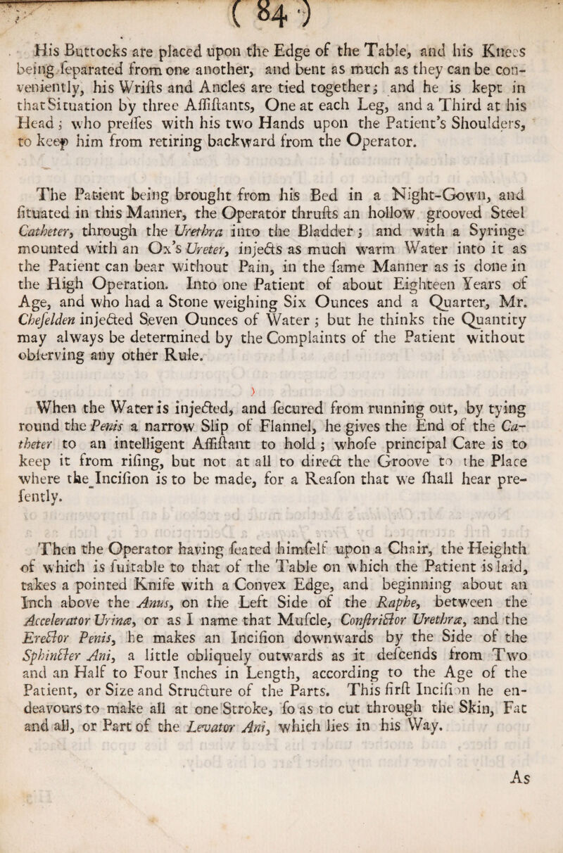 J*. His Buttocks are placed upon the Edge of the Table, and his Knees being ieparated from one another, and bent as much as they can be con¬ veniently, his Wrifts and Ancles are tied together; and he is kept in that Situation by three Affifiants, One at each Leg, and a Third at his Head; who prdfes with his two Hands upon the Patient’s Shoulders, to keep him from retiring backward from the Operator. The Patient being brought from his Bed in a Night-Gown, and iituated in this Manner, the Operator thrufts an hollow grooved Steel Catheter, through the Urethra, into the Bladder; and with a Syringe mounted with an Ox’s Ureter, injects as much warm Water into it as the Patient can bear without Pain, in the fame Manner as is done in the High Operation. Into one Patient of about Eighteen Years of Age, and who had a Stone weighing Six Ounces and a Quarter, Mr. Chefelden inje&ed Seven Ounces of Water ; but he thinks the Quantity may always be determined by the Complaints of the Patient without obierving any other Rule. > When the Water is injedfed, and fecured from running out, by tying round the Penis a narrow Slip of Flannel, he gives the End of the Ca¬ theter to an intelligent Afiiffant to hold ; whofe principal Care is to keep it from riling, but not at all to diredt the Groove to the Place where the Incifion is to be made, for a Reafon that we fhail hear pre- fently. Then the Operator having feared himfelf upon a Chair, the Heighth of which is luitable to that of the Table on w hich the Patient is laid, takes a pointed Knife with a Convex Edge, and beginning about an Inch above the Anus, on the Left Side of the Raphe, betw'een the Accelerator Urina, or as I name that Mufcle, ConftriBor Urethra, and the EreBor Penis, he makes an Incifion downwards by the Side of the SphinBer Ani, a little obliquely outwards as it defcends from Two and an Half to Four Inches in Length, according to the Age of the Patient, or Size and Structure of the Parts. This firff Incifion he en- deavoursto make all at one Stroke, fo as to cut through the Skin, Fat and all, or Part of the Levator Ani, which lies in his Way. As