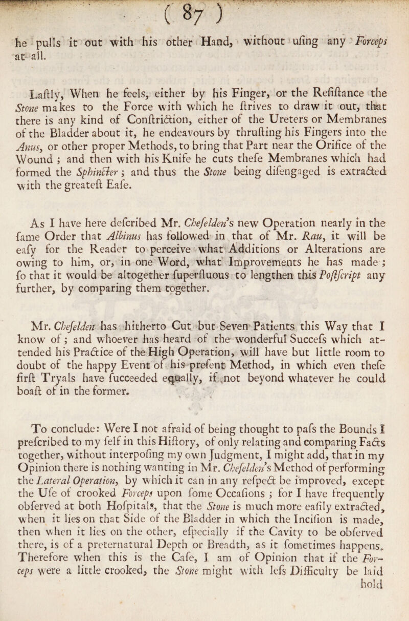 he pulls it out with his other Hand, without ufing any Forceps at all. Laftly, When he feels, either by his Finger, or the Refiftance the Stone makes to the Force with which he drives to draw' it out, that there is any kind of Conftridion, either of the Ureters or Membranes of the Bladder about it, he endeavours by thrufting his Fingers into the Anus, or other proper Methods, to bring that Part near the Orifice of the Wound ; and then with his Knife he cuts thefe Membranes which had formed the Sphincter; and thus the Stone being difengaged is extracted with the greateft Eafe. As I have here defcribed Mr. Chefeldens new Operation nearly in the fame Order that Alhinus has followed in that of Mr. Rau, it will be eafy for the Reader to perceive wffiat Additions or Alterations are owing to him, or, in one Word, W'hat Improvements he has made ; fo that it wTould be altogether fuperfluous to lengthen this Pofifcript any further, by comparing them together. Mr. Chefelden has hitherto Cut but Seven Patients this Way that I knowr of; and whoever has heard of the wonderful Succefs which at¬ tended his Pradice of the High Operation, will have but little room to doubt of the happy Event of his prefent Method, in which even thefe hrft Tryals have Succeeded equally, if .not beyond whatever he could boaft of in the former. To conclude: Were I not afraid of being thought to pafs the Bounds I prefcribed to my felf in this Hiflory, of only relating and comparing Fads together, without interpofing my own Judgment, I might add, that in my Opinion there is nothing wanting in Mr. Chefeldens Method of performing the Lateral Operation, by which it can in any refped be improved, except the Ufe of crooked Forceps upon fome Occafions ; for I have frequently obferved at both Hofpitals, that the Stone is much more eahly extraded, when it lies on that Side of the Bladder in which the Incifion is made, then when it lies on the other, efpecially if the Cavity to be obferved there, is of a preternatural Depth or Breadth, as it fometimes happens. Therefore when this is the Cafe, I am of Opinion that if the For¬ ceps were a little crooked, the Stone might with lefs Difficulty be laid hold