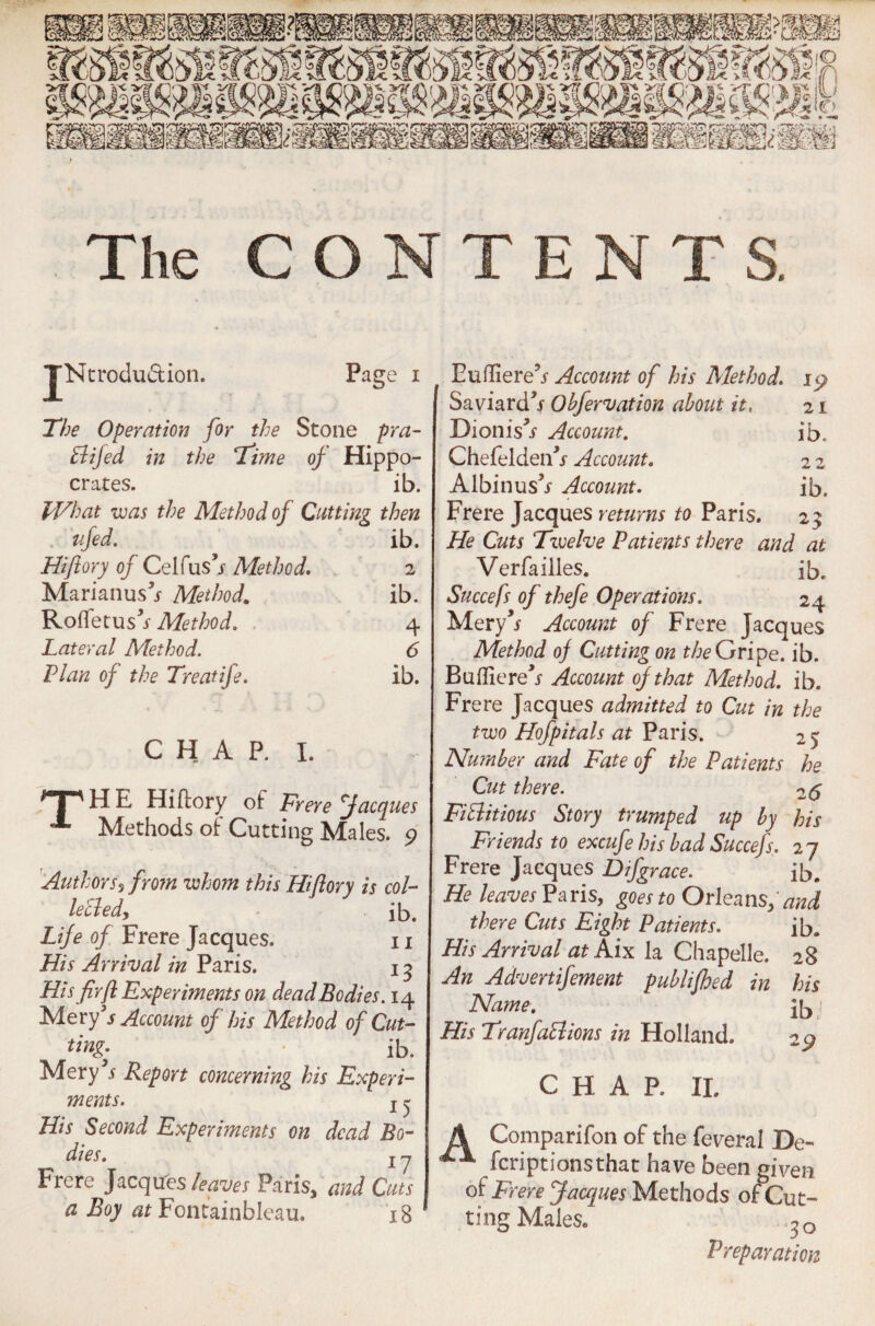 The CONTENTS. jNtrodu&ion. Page i The Operation for the Stone pra- Bijed in the Time of Hippo- crates. ib. What was the Method of Cutting then ufed. ib. Hiflory of Celfus’r Method. Marianus^ Method. 2 ib. Rofletusf Method. 4 Lateral Method. 6 Plan of the Treatife. ib. C H A P. I. H E Hiflory of Frere facques Methods of Cutting Males. 9 Author s? from whom this Hi flory is col- lecled, ib. Life of Frere Jacques. 11 His Arrival in Paris. 13 His fir ft Experiments on dead Bodies. 14 Mery s Account of his Method of Cut- ib. Mery5i Report concerning his Experi¬ ments. j ^ His Second Experiments on dead Bo¬ dies. | y Frere Jacques leaves Paris, and Cuts a Boy at Fontainbleau. 18 EulTiere’j- Account of his Method. ly Saviardh- Obfervation about it, 21 Dionis^ Account. ib. Chefeldenh- Account. 2 2 Albinus’j Account. ib, Frere Jacques returns to Paris. 23 He Cuts Twelve Patients there and at Verfailles. ib. Succefs of thefe Operations. 24 Mery’* Account of Frere Jacques Method of Cutting on the Gripe, ib. Bufliere^ Account of that Method, ib. Frere Jacques admitted to Cut in the two Hofpitals at Paris. 25 Number and Fate of the Patients he Cut there. 26 FiBitious Story trumped up by his Friends to excufe his bad Succefs. 27 Frere Jacques Difgrace. ib. He leaves Paris, goes to Orleans, and there Cuts Eight Patients. ib. His Arrival at Aix la Chapelle. 28 An Advertifement publijhed in his Name. ib His TranfaBions in Holland. 29 CHAP. II. Companion of the federal De~ fcriptionsthat have been given of Frere Jacques Methods of Cut¬ ting Males/ Preparation