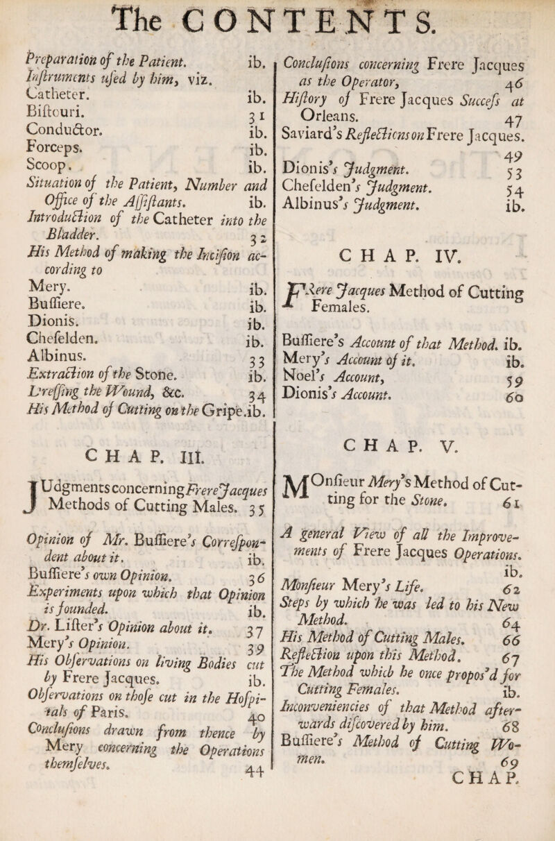 Preparation of the Patient. ib. bflrumcnts ujed by himy viz. Catheter. ib. Biftouri. 3 x Conductor. ib. Forceps. ib. Scoop, ib. Situation of the Patient, Number and Office of the Affiftants. ib. IntroduBion of the Catheter into the Bladder. 3 2 His Method of making the Inciflon ac¬ cording to Mery. ib. Buffiere. ib. Dionis. ib. Chefelden. ib. Albinus. 3 3 Extraction of the Stone. ib. Lreffing the Woundy &c. 3 4. His Method oj Cutting on the Gripe.ib. j CHAP. lit. U dgments concernin gFr ere Jacques Methods of Cutting Males. 3 5 Opinion of Air. Buffiereh Correfpen¬ dent about it. ib. Bufliere5/ oven Opinion. 3 <5 Experiments upon which that Opinion is founded. ib. Dr. Lifter5* Opinion about it. 3 7 Mery3/ Opinion. 3 9 His Obfervations on living Bodies cut by Frere Jacques. ib. Obfervations on thofe cut in the Hofpi- ials of Paris. Conclusions drawn from thence by Mery concerning the Operations themfelves,; 44 Conclufions concerning Frere Jacques as the Operator, 46 Hifiory oj Frere Jacques Succefs at Orleans. 47 Saviard’s RefleBicnsonFrere Jacques. 49 Dioniis9s Judgment. 53 Chefelden5/ Judgment. 54 Albinus5/ Judgment. ib. CHAP. IV. TP Here Jacques Method of Cutting ^ Females. Bufliere’s Account of that Method, ib. Mery3/ Account of it. ib. Noel5/ Account, 59 Dionis’/ Account. 60 CHAP. V. ]UOnfieur Mery's Method of Cut* Xfl ting for tbe Stone. £ 1 A general View of all the Improve¬ ments of Frere Jacques Operations. ib. Monfeeur Mery5/ Life. si Steps by which he was led to his New Alethod. £4 His Method of Cutting Males. 66 Refletliou upon this Method. 6j The Method which he once propos'd for Cutting Females. ib„ Inconveniencies of that Method after¬ wards difeovered by him. <58 Buffiere5/ Method of Cutting Wo¬ men0 CHAR