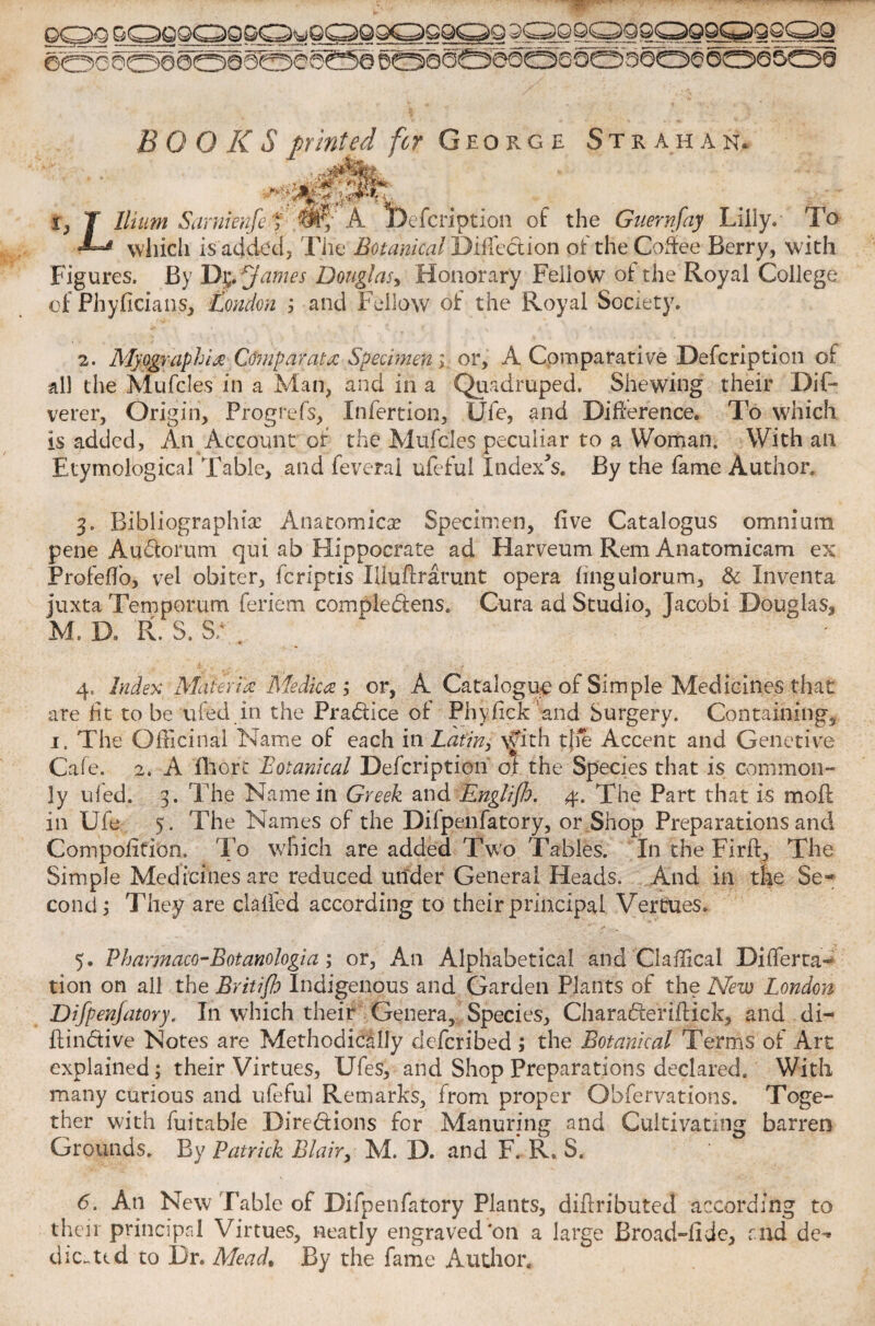 BOOKS printed for George Strahan. . . . dfi&kfc t} I Ilium Saniienfe ; My A jDefcription of the Guernfay Lilly. To  which is added, The Botanical Direction of the Coffee Berry, with Figures. By *James Douglas, Honorary Fellow of the Royal College of Phyficians, London ; and Fellow of the Royal Society. 2. Myograph ix Com par at x Specimenor, A Comparative jDefcription of all the Mufcles in a Man, and in a Quadruped. Shewing their Dif~ verer, Orig in, Progrefs, Infertion, Ufe, and Difference, To which is added. An Account of the Mufcles peculiar to a Woman. With an Etymological Table, and feveral ufeful Indexes. By the fame Author. 3. Bibliographic Anatomicc Specimen, five Catalogus omnium pene Audorum qui ab Hippocrate ad Harveum Rem Anatomicam ex Profeflo, vel obiter, feriptis Hluftrarunt opera hngulorum, & Inventa iuxta Temporum feriem compledens. Cura ad Studio, Jacobi Douglas, M. D» R. S. S; , 4. Index Materia Medica ; or, A Catalogue of Simple Medicines that are fit to be ufed in the Pradice of Phyfick and Surgery. Containing* 1. The Officinal Name of each in Latin, \yith tjie Accent and Genetive Cafe. 2. A fhort Botanical Dcfcriptioii of the Species that is common¬ ly tiled. 3. The Name in Greek and Englijh. 4. The Part that is mod in Ufe 5. The Names of the Difpenfatory, or Shop Preparations and Compofition. To which are added Two Tables. In the Firff, The Simple Medicines are reduced under General Heads. And in the Se¬ cond ; They are clafled according to their principal Vertues. 5. Pharmaco-Botanologia; or, An Alphabetical and Claffical Dilferta- tion on all the Britijh Indigenous and Garden Plants of the New London Difpenjatory. In which their Genera, Species, Charaderiftick, and di- flindive Notes are Methodically deferibed ; the Botanical Terms of Art explained; their Virtues, Ufes, and Shop Preparations declared. With many curious and ufeful Remarks, from proper Qbfervations. Toge¬ ther with fuitable Diredions for Manuring and Cultivating barren Grounds. By Patrick Blair, M. D. and F. R» S. 6. An New Fable of Difpenfatory Plants, diftributed according to their principal Virtues, neatly engraved‘on a large Broad-fide, and de- die.ted to I)r. Mead% By the fame Author.
