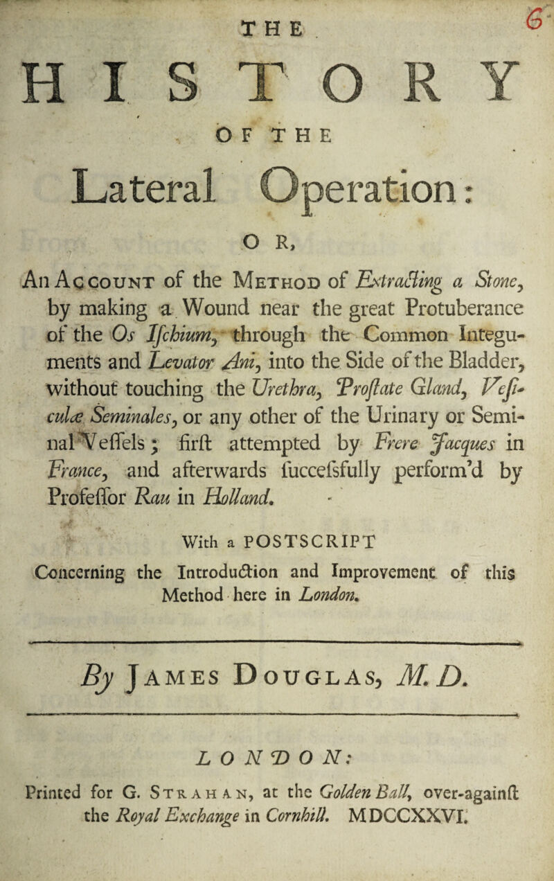 THE 6- HISTORY 1 O F T H E Lateral Operation O R, An Account of the Method of Extracting a Stone, by making a Wound near the great Protuberance of the Os Ifchium, through the Common Integu¬ ments and Levator Ani, into the Side of the Bladder, without touching the Urethra, Trojlate Gland, Veft- culce Seminales, or any other of the Urinary or Semi¬ nal Yeflels; firft attempted by Frere Jacques in France, and afterwards iuccefsfully perform’d by Profeffor Rau in Holland. With a POSTSCRIPT O Concerning the Introduction and Improvement of this Method here in London. ^ 1 .* —  ■ — . ... ■ rm., i ,n t - By James Douglas, M.D. LONDON: Printed for G. Strahan, at the Golden Ball, over-againfl the Royal Exchange in Cornhill. M DCCXXVI.