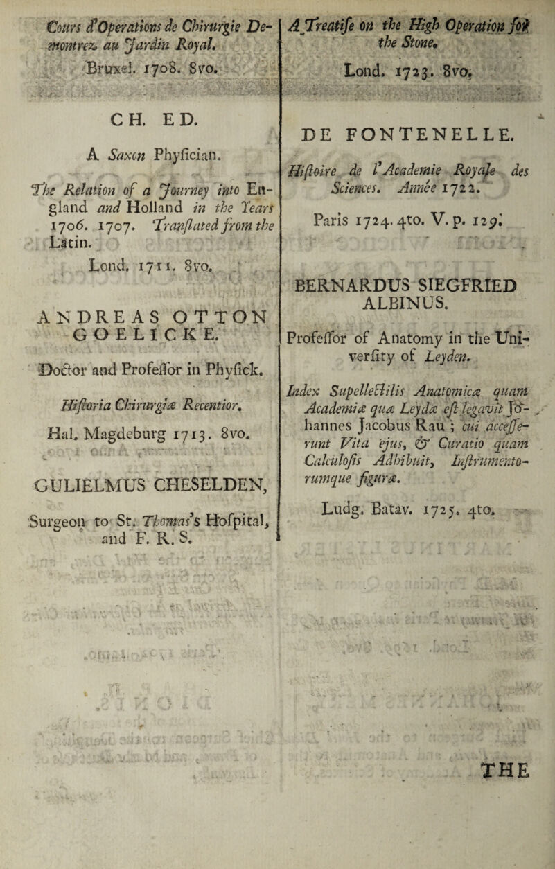 €ouvs cCOperations de Chirurgie De- ?nontY€z> an Jar din P^oyaL Brunei. 1708. 8vo. CH. ED. A Saxon Phyfician. 'The Relation of a Journey into En¬ gland and Holland in the Tears 170<5. 1707. franflated from the Latin. Lond. 1711. 8vo. ANDREAS OTTON GOELICKE, Do&or and Profeffor in Phyficlt, Hiftoria Chirurgie Recent hr. Hal, Magdeburg 1713. 8 vo. .N - . k » «~-W • « « • ■> l.. i ■■ ■ ■ GULIELMUS CHESELDEN, Surgeon to St. ThomasJs Hofpital, and F. Pv. S. „oru; ATreatife on the High Operation fojf the Stone; Lond. 1723. 8vo. - > • « .>». y' . • ‘ v -•'* J • . *. . DE FONTENELLE. Hiftoire de T Academic Royaje des Sciences. Annee 1722. Paris 1724.4^0. V. p. 12pi BERNARDUS SIEGFRIED ALBINUS. Profeffor of Anatomy in the Uni- verfity of Leyden. Index Supelleclilis Anatomica quant Academia: qua: Ley da: efl legavit Jo¬ hannes Jacobus Rau ; cut dccejfe- runt Vita 'ejusy & Curatio quam Calculojis Adhihuity Inftrumento- rumque figura. Ludg. Batav. 1725. 4to, THE