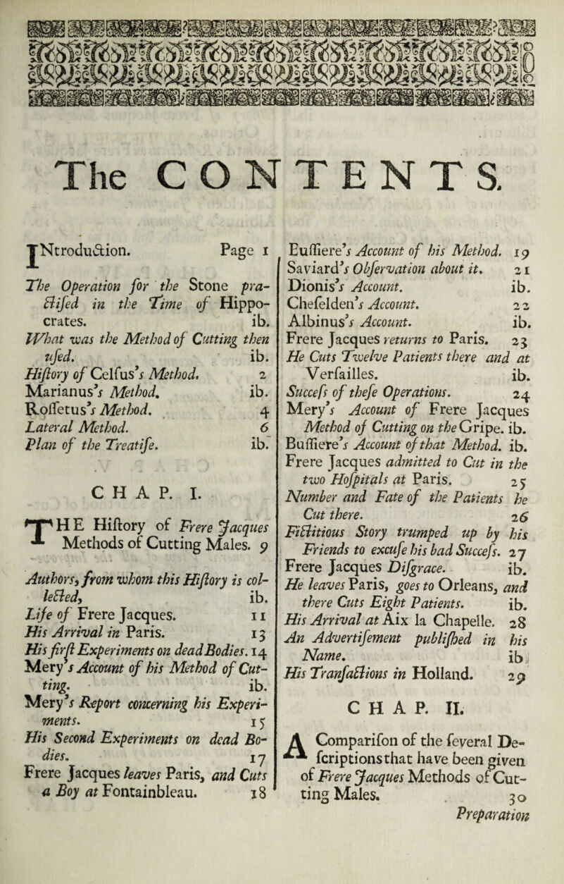 The CONTENTS. jNtrodu&ion. Page 1 The Operation for the Stone pra- Bifed in the Time of Hippo- crates. ib. What was the Method of Cutting then ufed. ib. Hiftory of Celfus s Method. 2 Marianus^ Method. ib. Rotfetus’j- Method. 4 Lateral Method. 6 Plan of the Treatife. ib; CHAP. I. H E Hiftory of Frere Jacques ^ Methods of Cutting Males. 9 Authors, from whom this Hiftory is col- leBed, ib. Life of Frere Jacques. 11 His Arrival in Paris. 13 His fir^t Experiments on dead Bodies. 14 Mery s Account of his Method of Cut¬ ting> ib. Mery5* Report concerning his Experi¬ ments. 15 His Second Experiments on dead Bo¬ dies. 17 Frere Jacques leaves Paris, and Cuts a Boy at Fontainbleau. 18 Eufliere’j Account of his Method. 19 Saviardfr Obfervation about it. 21 Dionis^ Account. ib. Chefelden^ Account. 2 2 Albinusfr Account. ib. Frere Jacques returns to Paris. 23 He Cuts Twelve Patients there and at Verfailles. ib. Succefs of thefe Operations. 24 Mery’* Account of Frere Jacques Method of Cutting on the Gripe, ib. Buffiere’j- Account of that Method, ib. Frere Jacques admitted to Cut in the two Hofpitals at Paris. 25 Number and Fate of the Patients he Cut there. 2 6 FiBitious Story trumped up by his Friends to excufe his bad Succefs. 27 Frere Jacques Difgrace. ib. He leaves Paris, goes to Orleans, and there Cuts Eight Patients. ib. His Arrival at Mix. la Chapelle. 28 An Advertifement publifhed in his Name. ibj His TranfaBions in Holland. 29 CHAP. II. A Comparifon of the feveral De- fcriptionsthat have been given of Frere Jacques Methods of Cut¬ ting Males. . 30 Preparation