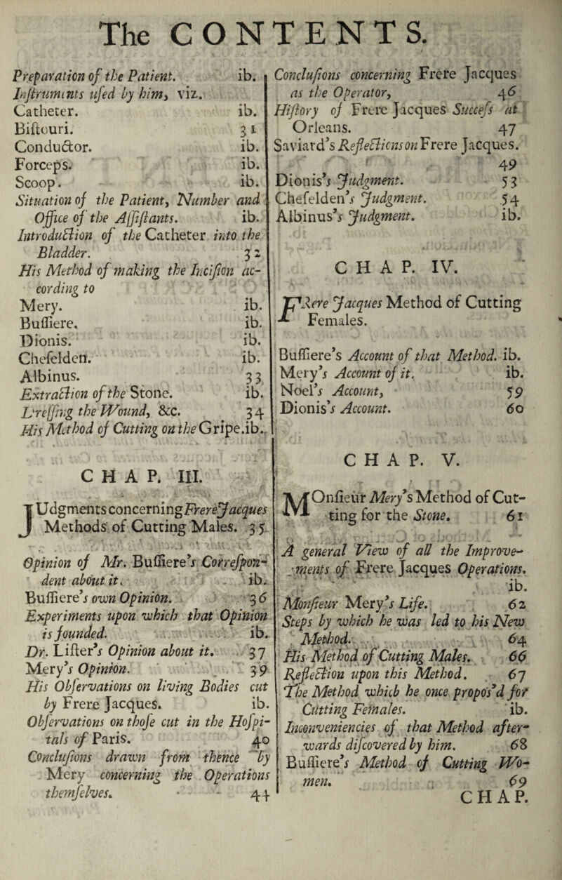 Preparation of the Patient. ib. Injtrumnts ufed by him, viz. Catheter. ib. Biftouri. 31 Condu&or. ib. Forceps. ib. Scoop. ib. Situation oj the Patient, Number and Office oj the Ajft ft ants. ib. Introduction of the Catheter into the Bladder. 3 2 His Method of making the Incijion ac¬ cording to Mery. ib. Bufliere, ib. Dionis. ib. Chefelden. ib. Albinus. 33 Extraction of the Stone. ib. Hr effing the Wound, See. 3 4 His Method oj Cutting on the Gripe.ib. CHAP. III. JUdgmentsconcerningFr^rej^^wej Methods of Cutting Males. 3 5 . , . - .. ;. . «* - * - * ....... -. - - Opinion oj Mr. Bufliere5/ Correfpon- dent about it. ib. Bufliere5/ own Opinion. 3 6 Experiments upon which that Opinion is founded. ib. Dr. Lifter’/ Opinion about it, 37 Mery5/ Opinion. 39 His Objervations on living Bodies cut by Frere Jacques. ib. Obfervations on thofe cut in the Hofpi- tads of Paris. 40 Conclufions drawn from thence by Mery concerning the Operations them]elves, • 44. Conclufions concerning Frere Jacques as the Operator, 4 6 Hi/lory cj Frere Jacques Succefs at Orleans. 47 Saviard’s Reflections on Frere Jacques. 49 Dionis’r Judgment. 53 Chefelden’/ Judgment. 54 Albinus’/ Judgment. ib. CHAP. IV. TJAere Jacques Method of Cutting -*• Females. Bufliere’s Account of that Method, ib. Mery5/ Account oj it. ib. Noel5/ Account, 59 Dionis’/ Account. 60 CHAP. V. TV/f Onfieur Mery’sMethod of Cut- ting for the Stone, 61 A general View of all the Improve- ■meats of Frere Jacques Operations. ib. Monfteur Mery’/ Life, 62 Steps by which he was led to his New . Method. 64 His Method of Cutting Males, 66 Reflexion upon this Method. 67 The Method which he once propos’d for Cutting Females. ib. Inconveniencies of that Method after¬ wards difcovered by him. 68 Bufliere’/ Method oj Cutting Wo¬ men, 69 C FI A P.