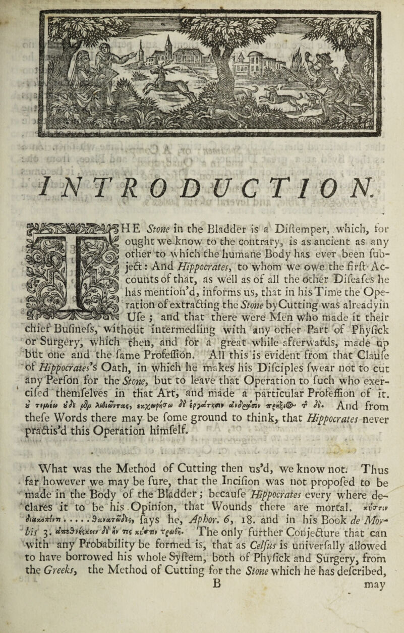 INTRODUCTION. HE Stone in the Bladder is a Diftemper, .which, lor ought we know to the contrary, is as ancient as any other to which the humane Body has ever been fub- jed: And Hippocrates, to whom we owe the firfb Ac¬ counts of that, as well as of all the other Difeafes he has mention’d, informs us, that in his Time the Ope¬ ration of extrading the Stone byCutting was alreadyin Ufe ; and that there were Men who made it their chief Bufiri'efs, without intermedling with any other Part of Phyflck or Surgery, which then, and for a great while afterwards, made up blit one and the fame Profeflion. All this is evident from that Claufe of Hippocrates’s Oath, in which he makes his Difciples fwear not to cut any Perfon for the Stone, but to leave that Operation to fuch who exer- cifed themfelves in that Art, and made a particular Profeflion of it. » TifAiu fyj btfiuvrcts, ipy&rtw* ecv^^mv $ JV. And from thefe Words there may be fome ground to think, that Hippocrates never pradis’d this Operation himfelf. • • . - * X » JL . • 1 jr » - - l - v * • • » ■* • * What was the Method of Cutting then us’d, we know not. Thus far however we may be fure, that the Incifion was not propofed to be made in the Body of the Bladder ,* becaufe Hippocrates every where de¬ clares it to be his.Opinion, that Wounds there are mortal, xvmr JluscomuTi . . ,.. SuixTufo5, fays he, Aphor. 6, 18. and in his Book de Mor~ bis 3. tt$ Kvmv The only further Conjedure that can with any Probability be formed is, that as Celfus is univerfally allowed to have borrowed his whole Syftem, both of Phyfick and Surgery, from the Greeks, the Method of Cutting for the Stone which he has deferibed, B may