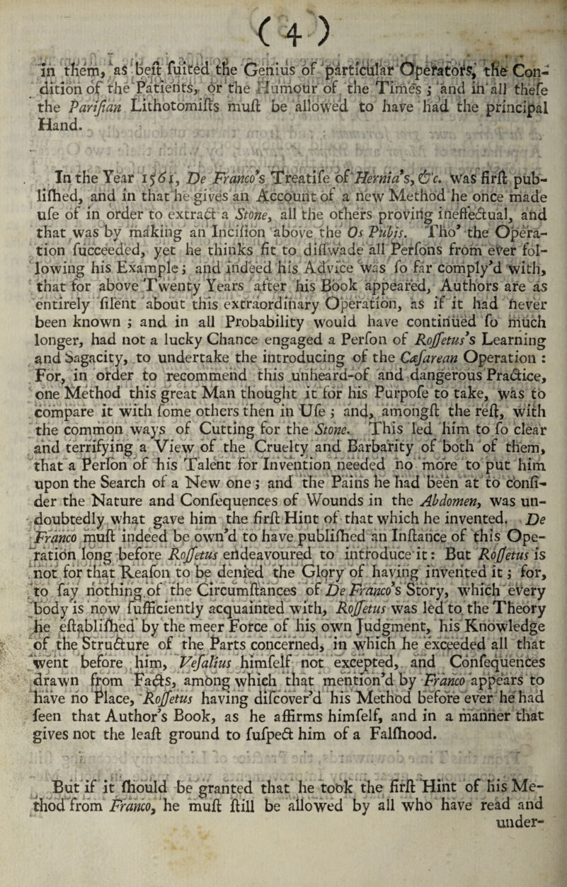 • >•••( < { ' ' > y \ \ «*• . . . •« * • . * * In them, as beft fuited tne Genius of particular Operators, the Con¬ dition of the Patients, or the FlumOtir of, the Time’s ; and in'all thefe the Parifian Lithotomies mull be allowed to have had the principal Hand. In the Year 1561, De Franco’s Treatife oiHernia s> &c. Was firft pub¬ lished, and in that he gives an Account of a new Method he once made ufe of in order to extract a Stone > all the others proving ineffe&ual, and that was by making anlncifion above the Os Pubis. Tho’ the Opera¬ tion fucceeded, yet he thinks fit to did wade all Perfons from ever fol¬ lowing his Example j and indeed his Advice was fo far coniply’d with, that for above Twenty Years after his Book appeared, Authors are as entirely file'nt about this extraordinary Operation, as if it had hever been known ; and in all Probability would have continued fo much longer, had not a lucky Chance engaged a Perfon of Rojfetus’s Learning and Sagacity, to undertake the introducing of the Cafarean Operation : For, in order to recommend this unheard-of and dangerous Pradice, one Method this great Man thought it for his Purpofe to take, was to compare it with fome others then in Ufe ; and, amongfl: the reft, with the common ways of Cutting for the Stone.. This led him to fo clear and terrifying a View of the Cruelty and Barbarity of both of them, that a Perlon of his Talent for Invention needed ho more to put him upon the Search of a New one; and the Pains he had been at to confi- der the Nature and Confequences of Wounds in the Abdomen, was un¬ doubtedly what gave him the firft Hint of that which he invented. De Franco muft indeed be own’d to have publifhed an Inftance of this Ope¬ ration long before Rojjetus endeavoured to introduce it: But Ro(fetus is not for that Reafon to be denied the Glory of having invented it; for, to fay riothing of the Circumftances of De Franco’s Story, which every body is now fufficiently acquainted with, Rojjetus was led to the Theory He eftablifhed by the meer Force of his own Judgment, his Knowledge of the Structure of the Parts concerned, in which he exceeded all that went before him, Vejalius himfelf not excepted, and Confequences drawn from Facfts, among which that mention’d by Franco appears to Have ho Enlace, Rojjetus having difeover’d his Method before ever he had feen that Author’s Book, as he affirms himfelf, and in a manner that gives not the leaft ground to fufped him of a Fahhood. But if it fhould be granted that he took the firft Hint of His Me¬ thod from Franco, he muft ftill be allowed by all who have read and under-