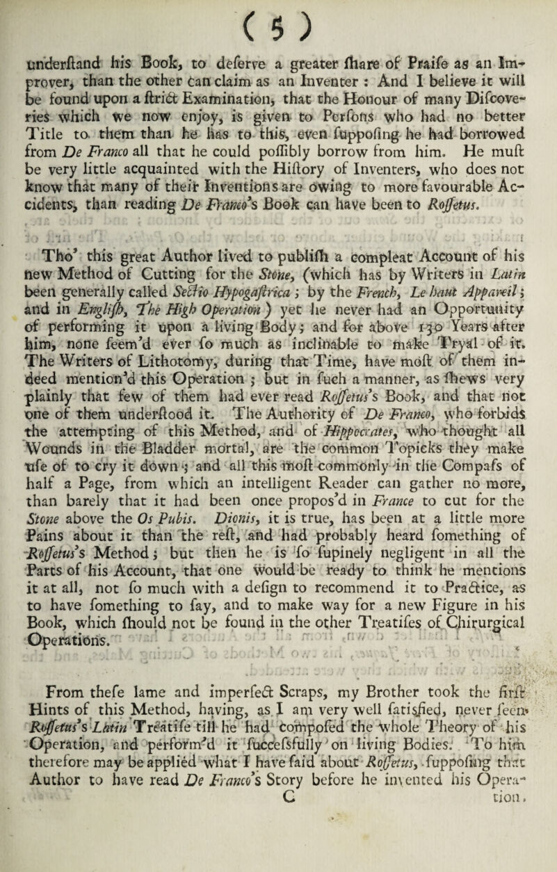 nnderftand his Book, to deferve a greater fhare of Praife as an Im¬ prover, than the other can claim as an Inventer : And I believe it will be found upon a drift Examination, that the Honour of many Difcove- ries which We now enjoy, is given to Perfons who had no better Title to. them than he has to this, even fuppofing he had borrowed from De Franco ail that he could poflibly borrow from him. He muft be very little acquainted with the Hidory of Inventers, who does not know that many of their Inventions are owing to more favourable Ac¬ cidents, than reading De Franco's Book can have been to Rojfetus. 5) iliii ■ :.fi ,V . ' . ■;/ 'io *r e. , Lb f Thof this great Author lived to publifh a compieat Account of his new Method of Cutting for the Stone, (which has by Writers in Latin been generally called Seclio Hypogaftrka ; by the French, Le haul Appar-ell; and in Englifhy 'the High Operation ) yet he never had an Opportunity of performing it upon a living Body; and for above 130 Years after him, none feemM ever fo much as inclinable to make Tryal of it* The Writers of Lithotomy, during that Time, have moft of them in¬ deed mentioned this Operation ; but in fuch a manner, as fhews very plainly that few of them had ever read Rojfetus's Book, and that not one of them underflood it* The Authority of De Franco, who forbids the attempting of this Method, and of Hippocrates, who thought all Wounds in the Bladder mortal, are the common Topieks they make ufe of to cry it down *5 and all this moil commonly in the Compafs of half a Page, from which an intelligent Reader can gather no more, than barely that it had been once proposed in France to cut for the Stone above the Os Pubis. Dionis, it is true, has been at a little more Pains about it than the red, and had probably heard fomething of Rojfetus3s Method; but then he is To fupinely negligent in all the Parts of his Account, that one would be ready to think he mentions it at all, not fo much with a defign to recommend it to Praftice, as to have fomething to fay, and to make way for a new Figure in his Book, which fhould not be found in the other Treatifes of Chirurgicai Operations. r i. v t » •«** , *,«>•- .. I- t r , f ^ .. * ' * #/ f 1 ** • From thefe lame and imperfeft Scraps, my Brother took the drit Hints of this Method, having, as I aro very well fatisiied, never Teen* Rojfetus3s Latin Tr&itife till he had compofed the whole Theory of his Operation, and performed it fuccefsfully' on living Bodies: To him therefore may be applied what I havefaid about Roffetusy fuppofing that Author to have read De Franco's Story before he invented his Opera- C cion.