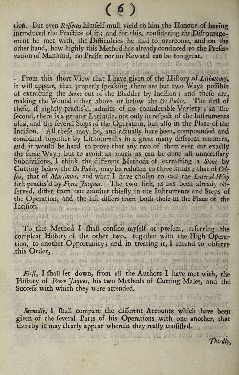 tioii. But even Rojfetus himfelf muft yield to him the Honour of having introduced the Pradice of it; and for this, confidering the Difcourage- ment he met with, the Difficulties he had to overcome, and on the other hand, how highly this Method has already conduced to the Prefer-* vation of Mankind, no Praife nor no Reward can be too great, - From this fhort View that I have given of the Hiftory o£ Lithotomy, it will appear, that properly fpeaking there are but two Ways poffible of extrading the Stone out of the Bladder by Incifion ; and thefe are, making the Wound either above or below the Os Pubis, The firft of thefe, if rightly practis’d, admits of no conflderable Variety ; in the fecond, there is a greater Latitude, not only in refped of the Inftruments ufed, and the feveral Steps of the Operation, but alfo in the Place of the Incifion. All thefe may be, and adually have been, compounded and combined together by Lithotomifts in a great many different manners, and it would be hard to prove that any two of them ever cut exadly the fame Way; but to avoid as much as can be done all unneceffary Subdivifions, I think the different Methods of extrading a Stone by Cutting below the Os Pubis, may be reduced to three kinds ; that of Cel- fus, that of Marianus, and what I have chofen to call the Lateral Way firft pradis’d by Frere Jacques. The two firft, as has been already oh* ferved, differ from one another chiefly in the Inftruments and Sttps of the Operation, and the laft differs from both thefe in the Place of the Incifion. To this Method I fhail confine myfelf at prefent, referring the compleat Hiftory of the other two, together with the High Opera¬ tion, to another Opportunity; and in treating it, I intend to obferve this Order, Firft, I fhall fet down, from all the Authors I have met with, the Hiftory of Frere Jaques, his two Methods of Cutting Males, and the Succefs with which they were attended. ; k • % ' ? Secondly, I fhall compare the different Accounts which have been given of the feveral Parts of his Operations with one another, that theieby it may clearly appear W'herein they really confifted.