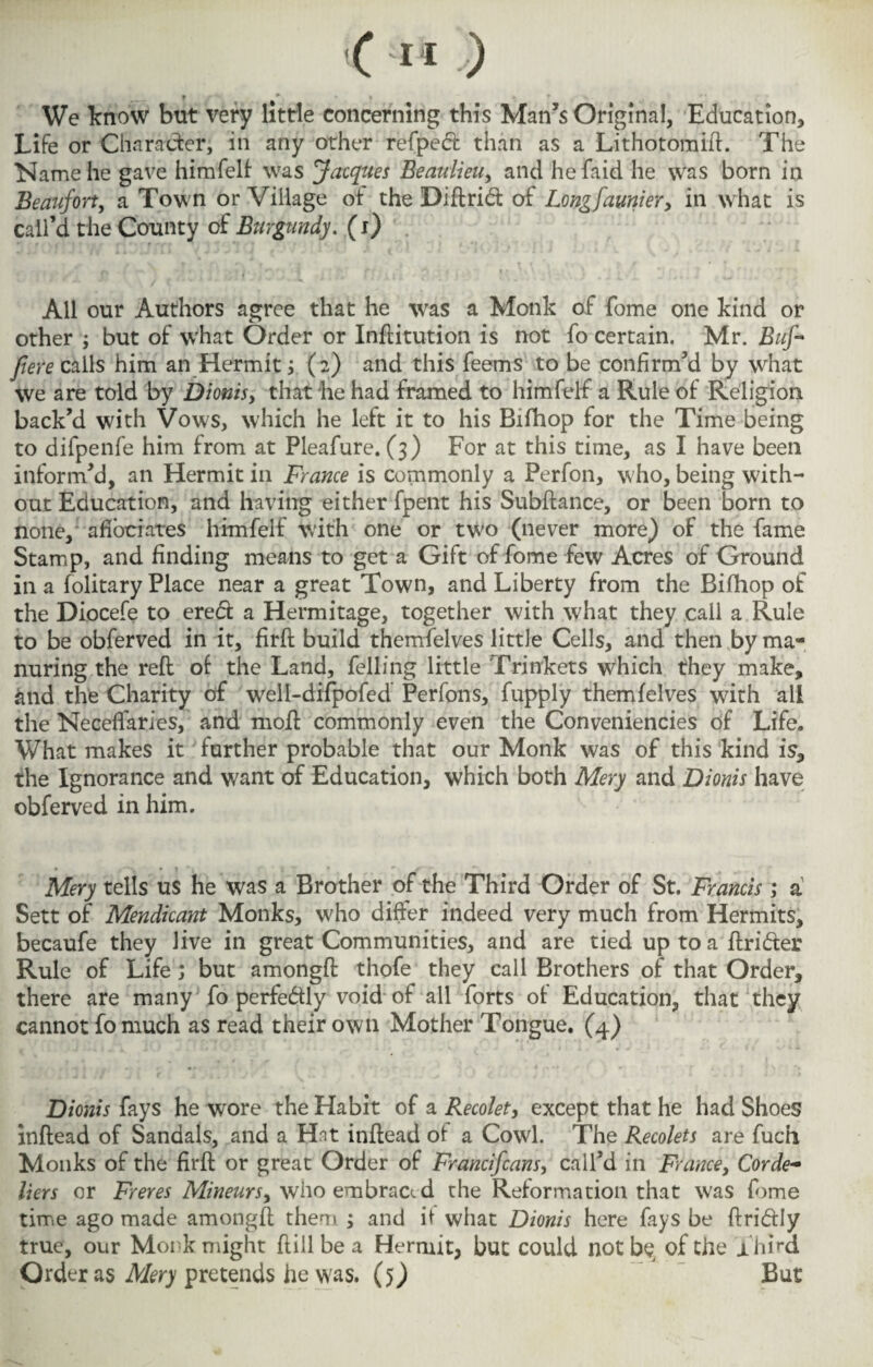 We know but very little concerning this Man’s Original, Education, Life or Character, in any other refped than as a Lithotomifl. The Name he gave himfelf was Jacques Beaulieu, and hefaid he was born in Beaufort, a Town or Village of the Di ft rid of Longfaultier, in what is call’d the County of Burgundy. (i) »■ r , r - ” *' r\ f i *' 4 f ■ **t ^ i * S' All our Authors agree that he ■was a Monk of fome one kind or other ; but of w’hat Order or Inftitution is not fo certain. Mr. Buf- ftere calls him an Hermit ; (2) and this feems to be confirm’d by what we are told by Dionis y that he had framed to himfelf a Rule of Religion back’d with Vows, which he left it to his Bifhop for the Time being to difpenfe him from at Pleafure. (3) For at this time, as I have been inform’d, an Hermit in France is commonly a Perfon, who, being with¬ out Education, and having either fpent his Subfiance, or been born to none, affociates himfelf with one or two (never more) of the fame Stamp, and finding means to get a Gift of fome few Acres of Ground in a folitary Place near a great Town, and Liberty from the Bifhop of the Diocefe to ered a Hermitage, together with what they call a Rule to be obferved in it, firfl build themfelves little Cells, and then by ma¬ nuring the reft of the Land, felling little Trinkets which they make, and the Charity of well-difpofed Perfons, fupply themfelves with all the Neceflaries, and mod commonly even the Conveniences of Life. What makes it farther probable that our Monk was of this kind is, the Ignorance and want of Education, which both Mery and Dionis have obferved in him. • * t * *■ * _ _ a Mery tells us he was a Brother of the Third Order of St. Francis ; a Sett of Mendicant Monks, who differ indeed very much from Hermits, becaufe they live in great Communities, and are tied up to a finder Rule of Life; but amongfl thofe they call Brothers of that Order, there are many fo perfedly void of all forts of Education, that they cannot fo much as read their own Mother Tongue. (4) jDionis fays he wore the Habit of a Recolet, except that he had Shoes inflead of Sandals, and a Hit inflead of a Cowd. The Recolets are fuch Monks of the firfl or great Order of Francifcans, call’d in France, Corde¬ liers or Freres Mineursy who embraced the Reformation that was fome time ago made amongfl them ; and if what Dionis here fays be flridly true, our Monk might fliil be a Hermit, but could not be of the Third Order as Mery pretends he was. (5) But