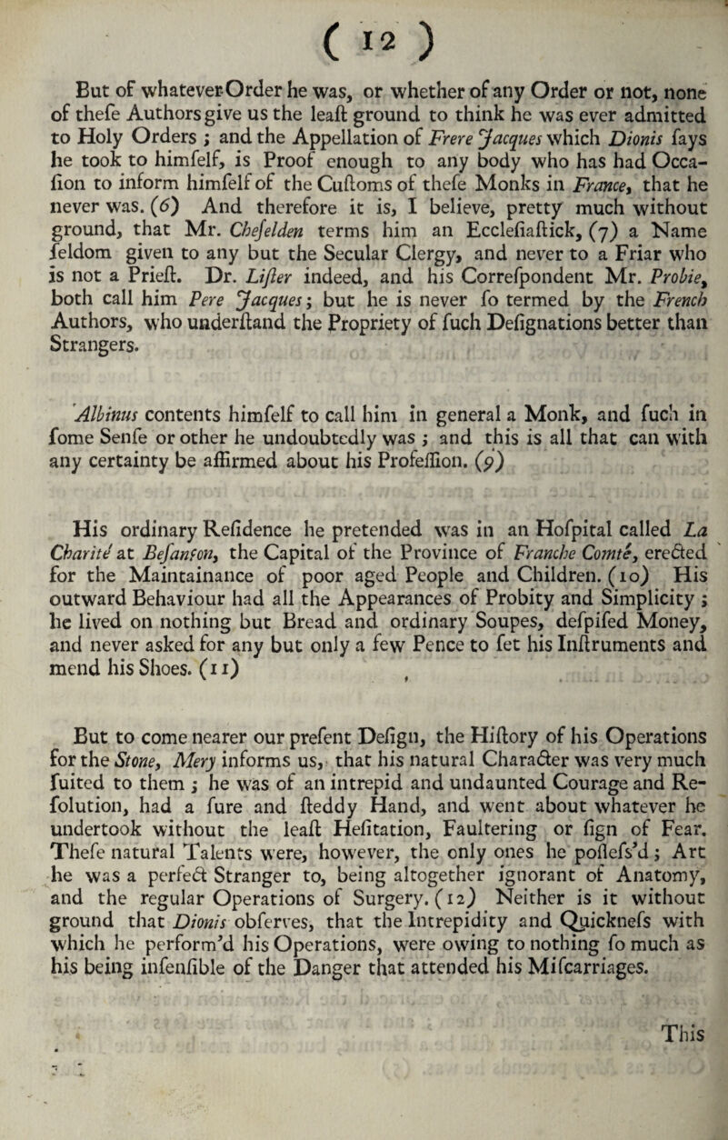 But of whatever Order he was, or whether of any Order or not, none of thefe Authors give us the leaft ground to think he was ever admitted to Holy Orders ; and the Appellation of Frere Jacques which Dionis fays he took to himfelf, is Proof enough to any body who has had Occa- fton to inform himfelf of the Cuftoms of thefe Monks in France, that he never was. (6) And therefore it is, I believe, pretty much without ground, that Mr. Chejelden terms him an Ecclefiaftick, (7) a Name feldom given to any but the Secular Clergy, and never to a Friar who is not a Pried:. Dr. Lifter indeed, and his Correfpondent Mr. Probie, both call him Pere Jacques; but he is never fo termed by the French Authors, who underftand the Propriety of fuch Defignations better than Strangers. Albinus contents himfelf to call him in general a Monk, and fuch in fome Senfe or other he undoubtedly was ; and this is all that can with any certainty be affirmed about his Profeffion. (9) His ordinary Refidence he pretended wras in an Hofpital called La Charite at Befanfcn, the Capital of the Province of Franche Comte, ereded for the Maintainance of poor aged People and Children. (10) His outward Behaviour had all the Appearances of Probity and Simplicity ; lie lived on nothing but Bread and ordinary Soupes, defpifed Money, and never asked for any but only a few Pence to fet his Inftruments and mend his Shoes. (11) But to come nearer our prefent Defign, the Hiftory of his Operations for the Stone, Mery informs us, that his natural Charader was very much fuited to them ; he was of an intrepid and undaunted Courage and Re- folution, had a fure and fteddy Hand, and w;ent about whatever he undertook without the leaft Hefitation, Faultering or fign of Fear. Thefe natural Talents were, however, the only ones he poflefs'd; Art he was a perfed Stranger to, being altogether ignorant of Anatomy, and the regular Operations of Surgery. (12) Neither is it without ground that Dionis obferves, that the Intrepidity and Qpicknefs with which he perform'd his Operations, were owing to nothing fo much as his being infenfible of the Danger that attended his Mifcarriages. This