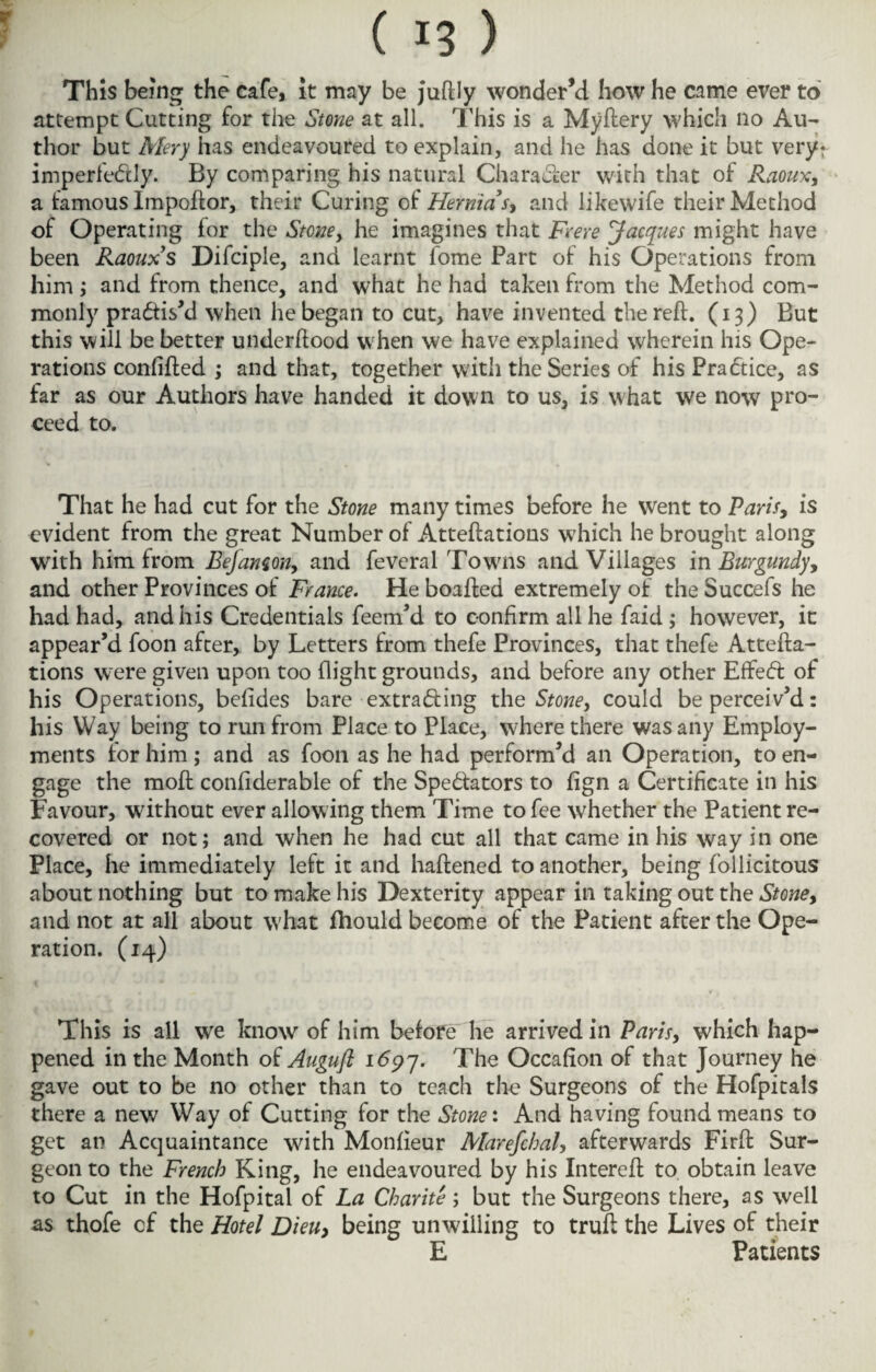 This being the cafe, it may be juftly wonder’d how he came ever to attempt Cutting for the Stone at all. This is a Myftery which no Au¬ thor but Mery has endeavoured to explain, and he has done it but very: imperfectly. By comparing his natural Character with that of Raoux, a famous Impoftor, their Curing of Hernia V, and likewife their Method of Operating for the Stone y he imagines that Fee re Jacques might have been Raoux s Difciple, and learnt fome Part of his Operations from him ; and from thence, and what he had taken from the Method com¬ monly practis'd when he began to cut, have invented the reft. (13) But this will be better underftood when we have explained wherein his Ope¬ rations confifted ; and that, together with the Series of his Practice, as far as our Authors have handed it down to us, is what we now pro¬ ceed to. That he had cut for the Stone many times before he went to Paris, is evident from the great Number of Atteftations which he brought along with him from Eefamon, and feveral Towns and Villages in Burgundy, and other Provinces of France. He boafted extremely of the Succefs he had had, and his Credentials feem’d to confirm all he faid ; however, it appear’d foon after, by Letters from thefe Provinces, that thefe Attefta¬ tions wrere given upon too flight grounds, and before any other EfFeft of his Operations, befides bare -extracting the Stoney could be perceiv’d: his Way being to run from Place to Place, where there was any Employ¬ ments for him; and as foon as he had perform’d an Operation, to en¬ gage the moft confiderable of the Spectators to fign a Certificate in his Favour, without ever allowing them Time to fee whether the Patient re¬ covered or not; and when he had cut all that came in his way in one Place, he immediately left it and haftened to another, being foilicitous about nothing but to make his Dexterity appear in taking out the Stone, and not at all about what fhould become of the Patient after the Ope¬ ration. (14) This is all we know of him before he arrived in Paris, which hap¬ pened in the Month of Auguft 1697. The Occafion of that Journey he gave out to be no other than to teach the Surgeons of the Hofpitals there a new Way of Cutting for the Stone: And having found means to get an Acquaintance with Monfieur MarefcbaU afterwards Firft Sur¬ geon to the French King, he endeavoured by his Intereft to obtain leave to Cut in the Hofpital of La Charite; but the Surgeons there, as well as thofe of the Hotel Dieuy being unwilling to truft the Lives of their E Patients