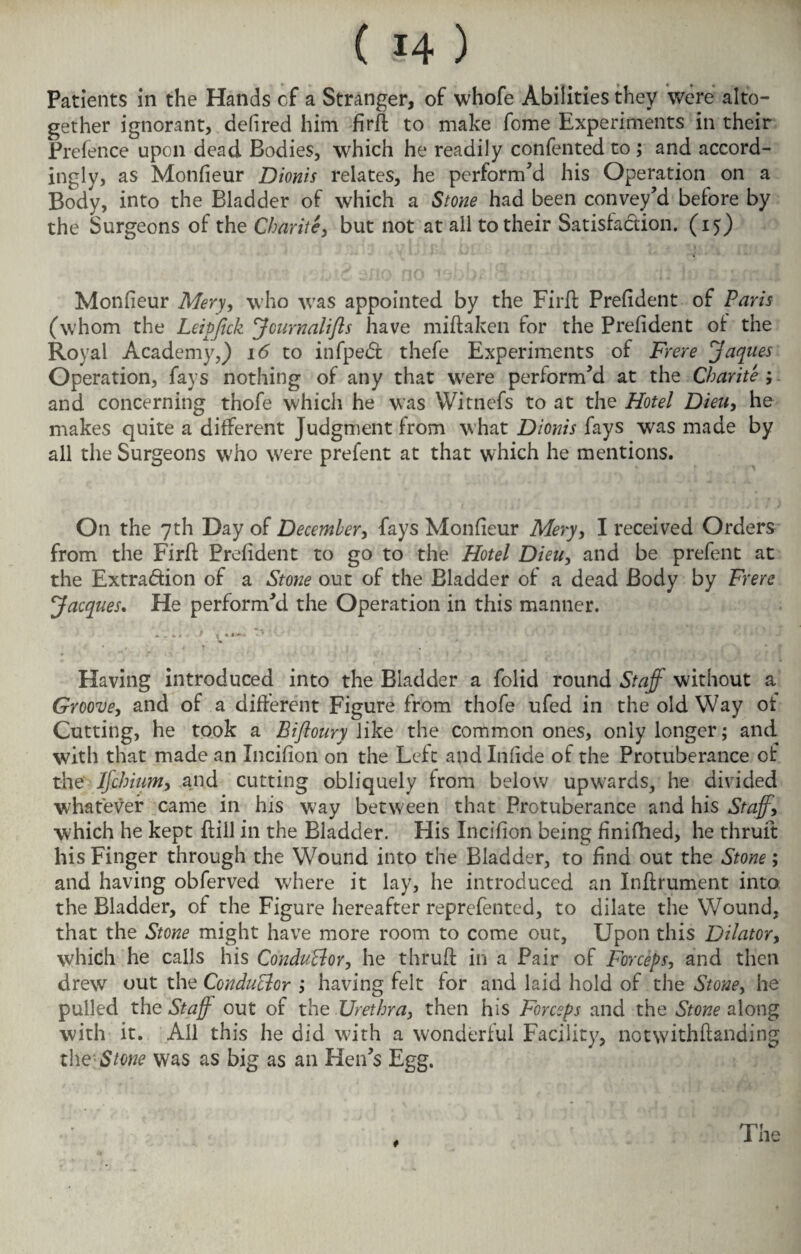 Patients in the Hands cf a Stranger, of whofe Abilities they were alto¬ gether ignorant, delired him firft to make fome Experiments in their Prefence upon dead Bodies, which he readily confented to ; and accord¬ ingly, as Monfieur Dionis relates, he perform'd his Operation on a Body, into the Bladder of which a Stone had been convey'd before by the Surgeons of the Charite, but not at all to their Satisfaction. (15) Monfieur Mery, who was appointed by the Fir ft Prefident of Paris (whom the Leipfick JcurnaliJls have miftaken for the Prefident of the Royal Academy,) id to infpeCt thefe Experiments of Frere jaques Operation, fays nothing of any that were perform'd at the Charite ; and concerning thofe which he was Witnefs to at the Hotel Dieu, he makes quite a different Judgment from what Dionis fays was made by all the Surgeons who were prefent at that which he mentions. On the 7th Day of December, fays Monfieur Mery, I received Orders from the Firft Prefident to go to the Hotel Dieu, and be prefent at the Extradion of a Stone out of the Bladder of a dead Body by Frere Jacques. He perform'd the Operation in this manner. Having introduced into the Bladder a folid round Staff without a Groove, and of a different Figure from thofe ufed in the old Way ot Cutting, he took a Bifloury like the common ones, only longer; and with that made an Incifion on the Left and Infide of the Protuberance of the IJchium, and cutting obliquely from below upwards, he divided whatever came in his way between that Protuberance and his Staff, which he kept ftill in the Bladder. His Incifion being finifhed, he thruft his Finger through the Wound into the Bladder, to find out the Stone; and having obferved where it lay, he introduced an Inftrument into the Bladder, of the Figure hereafter reprefented, to dilate the Wound, that the Stone might have more room to come out, Upon this Dilator, which he calls his Conductor, he thruft in a Pair of Forceps, and then drew out the Conductor ; having felt for and laid hold of the Stone, he pulled the Staff out of the Urethra, then his Forceps and the Stone along with it. All this he did with a wonderful Facility, notwithftanding the Stone was as big as an Hen's Egg. i The