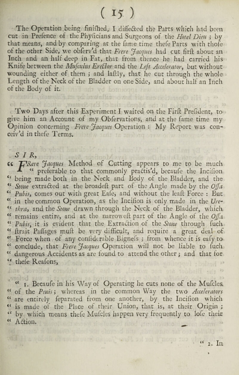 The Operation being finifhed, I differed the Parts which had been cut in Prefence of the Phyficians and Surgeons of the Hotel Dieu ; by that means, and by comparing at the fame time thefe Parts with thofe of the other Side, we obferv’d that Frere Jacques had cut fird about an Inch and an half deep in Fat, that from thence he had carried his Knife between the Mufculus EreElor and the Lejt Accelerator, but without wounding either of them ; and ladly, that he cut through the whole Length of the Neck of the Bladder on one Side, and about half an Inch ot the Body of it. Two Days after this Experiment I waited on the Fird Prefident, to give him an Account of my Obfervations, and at the fame time my Opinion concerning Frere Jacques Operation : My Report was con¬ ceived in thefe Terms. SIR, CC TJRere Jacques Method of Cutting appears to me to be much <c preferable to that commonly practis’d, becaufe the Incifion. <c being made both in the Neck and Body of the Bladder, and the <c Stone extracted at the broaded part of the Angle made by the OJfa Ci Ptibis, comes out with great Eafe, and without the leaf! Force : But <c in the common Operation, as the Incifion is only made in the Ure- <( tkra, and the Stone drawn through the Neck of the Bladder, which “ remains entire, and at the narrowed: part of the Angle of the OJfa “ Pubis, it is evident that the Extraction of the Stone through fuch cc {trait Paffages mud be very difficult, and require a great deal of cf Force when of any confiderable Bignefs ; from whence it is eafy to cc conclude, that Frere Jacques Operation will not be liable to fuch. <c dangerous Accidents as are found to attend the other j and that for ‘‘ thefe Reafons, <c i. Becaufe in his Way of Operating he cuts none of the Mufcles. cc of the Penis; whereas in the common Way the two Accelerators “ are entirely feparated from one another, by the Incifion which <£ is made of the Place of their Union, that is, at their Origin ; <c by which means thefe Mufcles happen very frequently to lofe their “ A&ion. u 2, In