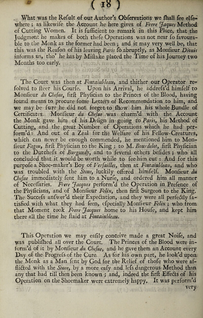 What was the Refult of our Author’s Obfervations vve fhall fee elfe- \vhere ; as likewife the Account he here gives of Frere Jaques Method of Cutting Women. It is fufficient to remark in this Place, that the Judgment he makes of both thefe Operations was not near fo favoura¬ ble to the Monk as the former had been ; and it may very well be, that this was the Reafon of his leaving Paris fo abruptly, as Monfieur Dionis informs us, tho’ he has by Miftake placed the Time of his Journey two Months too early. The Court was then at Fontainbleau, and thither our Operator re- folved to fleer his Courfe. Upon his Arrival, he addrefs’d himfelf to Monfieur du Chefne, firfl Phyfician to the Princes of the Blood, having found means to procure fome Letters of Recommendation to him, and we may be fure he did not forget to fhow him his whole Bundle of Certificates, Monfieur du Chefne was charm’d with the Account the Monk gave him of his Defign in going to Paris, his Method of Cutting, and the great Number of Operations which he had per¬ form’d : And out of a Zeal for the Welfare of his Fellow-Creatures, which can never be enough commended, he mentioned him to Mon¬ fieur Fagon, firfl Phyfician to the King ; to M. Bourdelot, firfl Phyfician to the Dutchefs of Burgundy, and to feveral others belides ; who all concluded that it would be worth while to fee him cut : And for this purpofe a Shoe-maker’s Boy of Verfailles, then at Fontainbleau, and who was troubled with the Stone, luckily offered himfelf. Monfieur du Chefne immediately fent him to a Nurfe, and ordered him all manner of Neceffaries. Frere Jacques perform’d the Operation in Prefence of the Phyficians, and of Monfieur Felix, then firfl Surgeon to the King. The Succefs anfwer’d their Expedation, and they were all perfedly fa- tisfied with what they had feen, efpecially MonfieurFelix ; who from that Moment took Frere Jacques home to his Houfe, and kept him there all the time he flaid at Fontainbleau. This Operation we may eafily conceive made a great Noife, and Was publifhed all over the Court. The Princes of the Blood were in¬ form’d of it by Monfieur du Chefne, and he gave them an Account every Day of the Progrefsof the Cure. As for his own part, he look’d upon the Monk as a Man fent by God for the Relief of thofe who were af- flided with the Stone, by a more eafy and lefs dangerous Method th-m any that had till then been known ; and, indeed the firfl Effeds of his Operation on the Shoemaker were extremely happy. It was perform’d very'