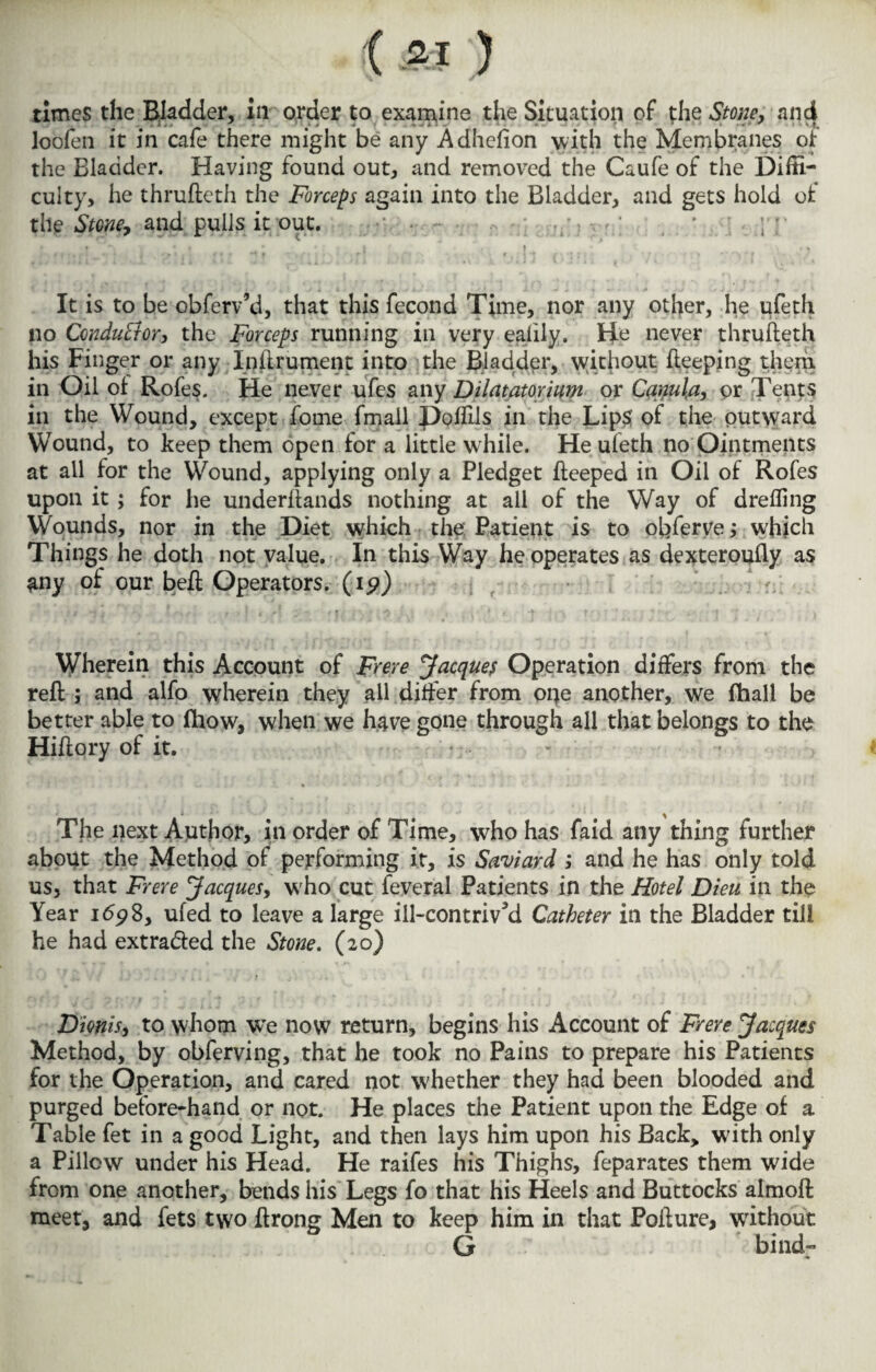 times the Bladder, in order to examine the Situation of the Stone, and loofen it in cafe there might be any Adhefion with the Membranes of the Bladder. Having found out, and removed the Caufe of the Diffi¬ culty, he thrufteth the Forceps again into the Bladder, and gets hold ot tile Stone, and pulls it out. • . ~ . * ; ; I * It is to be obferv’d, that this fecond Time, nor any other, he ufeth no Conductor, the Forceps running in very ealily. Be never thrufteth his Finger or any Iniirumerit into the Bladder, without fteeping them in Oil of Rofes. He never ufes any Dilatator ium or Camlet, or Tents in the Wound, except fome fmail Poffils in the Lips of the outward Wound, to keep them open for a little while. He ufeth no Ointments at all for the YVound, applying only a Pledget fteeped in Oil of Rofes upon it; for he underftands nothing at all of the Way of drefling Wounds, nor in the Diet which the Patient is to obferve; which Things he doth not value. In this Way he operates as dexteroufly as any of our beft Operators. (19) Wherein this Account of Frere Jacques Operation differs from the reft ; and alfo wherein they all differ from one another, we fhall be better able to (liow, when we have gone through all that belongs to the Hiftory of it. The next Author, in order of Time, who has faid any thing further about the Method of performing it, is Saviard ,* and he has only told us, that Frere Jacques, wrho cut feveral Patients in the Hotel Dieu in the Year 1698, ufed to leave a large ill-contrived Catheter in the Bladder till he had extra&ed the Stone. (20) Dionis, to whom we now return, begins his Account of Frere Jacques Method, by obferving, that he took no Pains to prepare his Patients for the Operation, and cared not whether they had been blooded and purged before-hand or not. He places the Patient upon the Edge of a Table fet in a good Light, and then lays him upon his Back, wdth only a Pillow under his Head. He raifes his Thighs, feparates them wide from one another, bends his Legs fo that his Heels and Buttocks almoft meet, and fets two ftrong Men to keep him in that Pofture, without G bind-