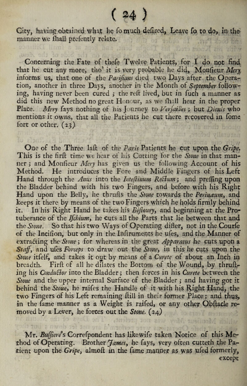 City, having obtained what he fomuch defired, Leave fa to do, in the manner we fhall prefently relate. Concerning the Fate of thefe Twelve Patients, for I do not find that he cut any more, tho3 it is very probable he did, Monfieur Meryf informs us, that one of the Pmfians died two Days after the Opera¬ tion, another in three Days, another in the Month of September follow¬ ing, having never been cured ; the reft lived, but in fuch a manner as did this new Method no great Honour, as we fhall hear in the proper Place. Mery fays nothing of nis Journey to Verjaities; but Dionis who mentions it owns, that all the Patients he cut there recovered in fome fort or other. (23) One of the Three laft of the Paris Patients he cut upon the Gripe. This is the firft time we hear of his Cutting for the Stone in that man¬ ner ; and Monfieur Mery has given us the following Account of his Method. He introduces the Fore and Middle Fingers of his Left Hand through the Anus into the Inteflinum Return; and prefling upon the Bladder behind with his two Fingers, and before with his Right Hand upon the Belly, he thrufts the Stone towards the Perinaum, and keeps it there by means of the two Fingers which he holds firmly behind it. In his Right Hand he takes his Biftoury, and beginning at the Pro¬ tuberance of the Ifchium, he cuts all the Parts that lie between that and the Stone. So that his two Ways of Operating difier, not in the Courfe of the Incifion, but only in the Inftruments he ufes, and the Manner of cxtra&ing the Stone; for whereas in the great Apparatus he cuts upon a Staff, and ufes Forceps to draw out the Stone, in this he cuts upon the Stone itfelf, and takes it out by means of a Curete of about an Inch in breadth. Firft of all he dilates the Bottom of the Wound, by thruft- ing his Condu&or into the Bladder; then forces in his Curete between the Stone and the upper internal Surface of the Bladder ,* and having got it behind the Stone, he raifes the Handle of it with his Right Hand, the two Fingers of his Left remaining ftiil in their former Place; and thus, in the fame manner as a Weight is raifed, or any other Obftacle re¬ moved by a Lever, he forces out the Stone. (24) ' ' ’ *' i \ ' x. . * ‘ ' „ i , Mr. Buffiereys Correfpondent has likewife taken Notice of this Me¬ thod of Operating. Brother James, he fays, very often cutteth the Pa¬ tient upon the Gripe, almoft in die fame manner as was ufed formerly, except