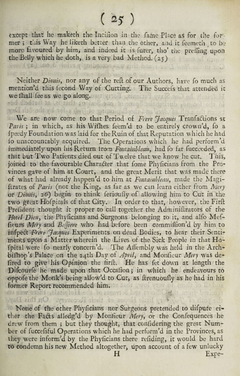 ( 2? ) except that he maketh the Inciiion in the fame Place as for the for¬ mer ; this Way he iiketh better than the other, and it feemeth t to be more favoured by him, and indeed it is furer, tho’ the prefling upon the Belly which he doth, is a very bad Method. (25) Neither Dionis, nor any of the reft of our Authors, have fo much as mention’d this fecond Way of Cutting. The Succefs that attended it we fhall fee as we go along. We are now come to that Period of Ft ere Jacques Tranfadions at Paris ; in which, as his Wifhes feem’d to be entirely crown’d, fo a fpeedy Foundation was laid for the Ruin of that Reputation which he had fo unaccountably acquired. The Operations which he had perform’d immediately upon his Return from Fontainbleau, had fo far fucceeded, as that but Two Patients died out of Twelve that we know he cut. This, joined to the favourable Charader that fome Phyficians from the Pro¬ vinces gave of him at Court, and the great Merit that was made there of what had already happen’d to him at Fontainbleau, made the Magi- ftrates of Paris (not the King, as far as we can learn either from Mery or Dionis, 26) begin to think ferioufly of allowing him to Cut in the two great Hofpitals of that City. In order to that, however, the Firft President thought it proper to call together the Adminiftrators of the Hotel Dieu, the Phyficians and Surgeons belonging to it, and alfo Mef- (ieurs Mery and Beffiere who had before been commiflion’d by him to infped Frere Jacques Experiments on dead Bodies, to hear their Senti¬ ments upon a Matter wherein the Lives of the Sick People in that Ho- fpital were fo nearly concern’d. The AiTembly was held in the Arch- bifhop’s Palace on the 24th Day of April, and Monfieur Mery was de- fired to give his Opinion the firft. He has fet down at length the Difcourfe he made upon that Occafion; in which he endeavours to oppofe the Monk’s being allow’d to Cut, as ftrenuoufiy as he had in his former Report recommended him. ■/ , zii'j /:() ,v* , ' . * •_ , ' : ' ’ -V None of the other Phyficians nor Surgeons pretended to difpute ei¬ ther the Fads ailedg’d by Monfieur Mery, or the Confequences he drew from them ; but they thought, that confidering the great Num¬ ber of fuccefsful Operations which he had perform’d in the Provinces, as they were inform’d by the Phyficians there refiding, it would be hard to condemn his new Method altogether, upon account of a few unlucky H Expe-