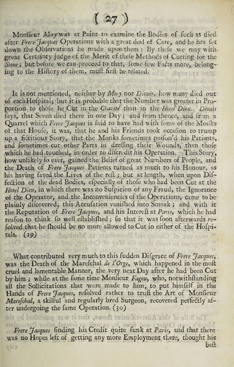 Monlit*ur Mtry \\fas at Pains to examine the Bodies of fuck as died after Frere Jacques Operations with a great deal of Care, and he has fet down the Oblervations he made upon them : By thefe we may with great Certainty judge of the Merit of thele Methods of Cutting for the Stone; but before we can proceed to that, fome few Fadts more, belong¬ ing to the Hiftory of them, mull fir if be related. , : It is not mentioned, neither by Mery nor Dionis, how many died out of eachHofpital; but it is probable that the Number was greater in Pro¬ portion to thofe he Cut in the Charite than in the Hotel Dieu. Dionis fays, that Seven died there in one Day; and from thence, and from a Quarrel which Frere Jacques is faid to have had with fome of the Monks of that Houfe, it was, that he and his Friends took occafion to trump up a fictitious Story, that the Monks fometimes poifon'd his Patients, and fometimes cut other Parts in drefling their Wounds, than thofe .which he had touched, in order to difcredit his Operation. This Story, how unlikely fo ever, gained the Belief of great Numbers of People, and the Death of Frere Jacques Patients turned as much to his Honour, as his having fayed the Lives of the reft.,- but at length, when upon Dif- fe&ion of the dead Bodies, efpecially of thofe who had been Cut at the Hotel Dieiiy in which there was no Suspicion of any Fraud, the Ignorance of the Operator, and-the Inconveniences of the Operations, came to be plainly difcovered, this Accufation vanifhed into Smoak ; and with it the Reputation of Frere Jacques, and his Intereil at Paris, which he had reafon to think fo well eflablifiied ; fo that it was foon afterwards re- folved that he fhould be no more allowed to Cut in either of the Hofpi- tals. (29) What contributed very much to this fudden Difgrace of Frere Jacques was the Death of the Marefchal de POrge, which happened in the moft cruel and lamentable Manner, the very next Day after he had been Cut by him j while at the fame time Monfieur Fagon, who, notwithftanding all the Sollicitations that were made to him, to put himfelf in the Hands of Frere Jacques, refolved rather to trufl the Art of Monfieur Marefchal, a skilful and regularly bred Surgeon, recovered perfe&ly af¬ ter undergoing the fame Operation. (30) . Frere Jacques finding his Credit quite funk at Parisy and that there \yas no Hopes left of getting any more Employment there, thought his bell