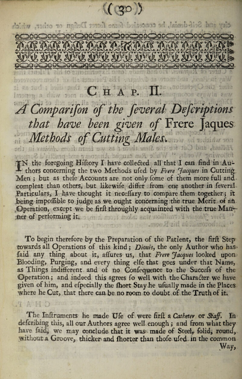 A Comp arif on of the federal Defer iptions that have been given of Frere Jaques Methods of Cutting Males. ■■ -■ - . IN the foregoing Hiftory I have colle&ed all that I can find in Au¬ thors concerning the two Methods ufed by Frere Jacques in Cutting Men ; but as thefe Accounts are not only fome of them more full and compleat than others, but likewife differ from one another in feveral Particulars, I have thought it necefiary to compare them together; it being impoflible to judge as we ought concerning the true Merit of ah Operation, except we be firft throughly acquainted with the true Mar¬ iner of performing it. . v‘ ^ To begin therefore by the Preparation of the Patient, the firft Step towards all Operations of this kind; Dionis, the only Author who has faid any thing about it, affures us, that Frere Jacques looked upon Blooding, Purging, and every thing elfe that goes under that Name, as Things indifferent and of no Gonfequence to the Succefs of the Operation; and indeed this agrees fo well with the Chara&er we have given of him, and efpecially the fliort Stay he ufually made in the Places where he Cut, that there can be no room to doubt of the Truth of it. The Xnftruments he made Ufe of . were firft a Catheter or Staff. In deferibing this, all our Authors agree well enough; and from what they have faid, we may conclude that it was made of Steely (olid, round, without a. Groove* thicker and (hotter than thofe ufed in the common Way,