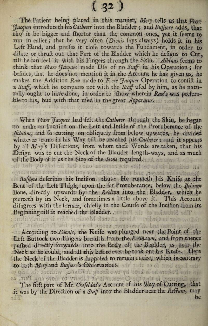 The Patient being placed in this manlier, Mery tells us that Frere Jacques introduceth his Catheter into the Bladder ; and Bujjiere adds, that tho> it be bigger and Ihorter than the common ones, yet it feems to run in eafier; that he very often (Dionis fays always) holds it in his Left Hand, and preffes it clofe towards the Fundament, in order to dilate or thruft out that Part of the Bladder which he defigns to Cut, till he can feel it with his Fingers through the Skin. Albinus feems to think that Frere Jacques made Ufe of no Staff in his Operation ; for belides, that he does not mention it in the Account he has given us, he makes the Addition Rau made to Frere Jacques Operation to confift in a Staffs which he compares not with the Staff ufed by him, as he natu¬ rally ought to have done, in order to (how wherein Raus was prefera¬ ble to his, but with that ufed in the great Apparatus. When Frere Jacques had felt the Catheter through the Skin, he began to make an Incifion on the Lett andlnfide of the Protuberance of the Ijchium, and fo cutting on obliquely from below upwards, he divided whatever came in his Way till he reached his Catheter; and it appears by all Mery's Diffe&ions, from whom thefe Words are taken, that his (Defign was to cut the Neck of the Bladder length-ways, and as much of the Body of it as the Size of the Stone required. . j'sA 17 *J Clk Jj 'J'.i. .. ,J l { ‘.'llO ,} ‘ tt/x i i £‘fj L/U Zl „ J A ; J : Ifl Bujjiere defcribes his Incifion thus: He runneth his Knife at the Bent of the Left Thigh, upon the fat Protuberance, below the Ijchium Bone, dire&ly upwards by the ReElum into the Bladder, which he pierceth by its Neck, and fometimes a little above it. This Account difagrees with the former, chiefly in the Courfe of the Incifion from its Beginning till it reached the Bladder.. ; tlr }? l\ («•;:: ' ?.x ' : . Ju:-o vl eiorU I ... yj ‘f... l ;• j , _ According to Dionis, the Knife was plunged near the Point of the Left Buttock two Fingers breadth from the Perineum, and from thence pufhed dire&ly forwards into the Body of the Bladder, as near the Neck as he could, and all this before ever he took out his Knife. Here the Neck of the Bladder is iuppofed to remain entire, which is contrary to both Mery and Bujjiere s Observations, iq qis fft . * \ | 4 ■ii .i*i£cX rin :. o; -n, JiA 1; 7 .■ - a x i.. V., • The firft part of Mr. Chefeldens Account of his Way of Cutting, that it was by the Direction of a Staff into* the Bladder near the Rettum, may o:)T be