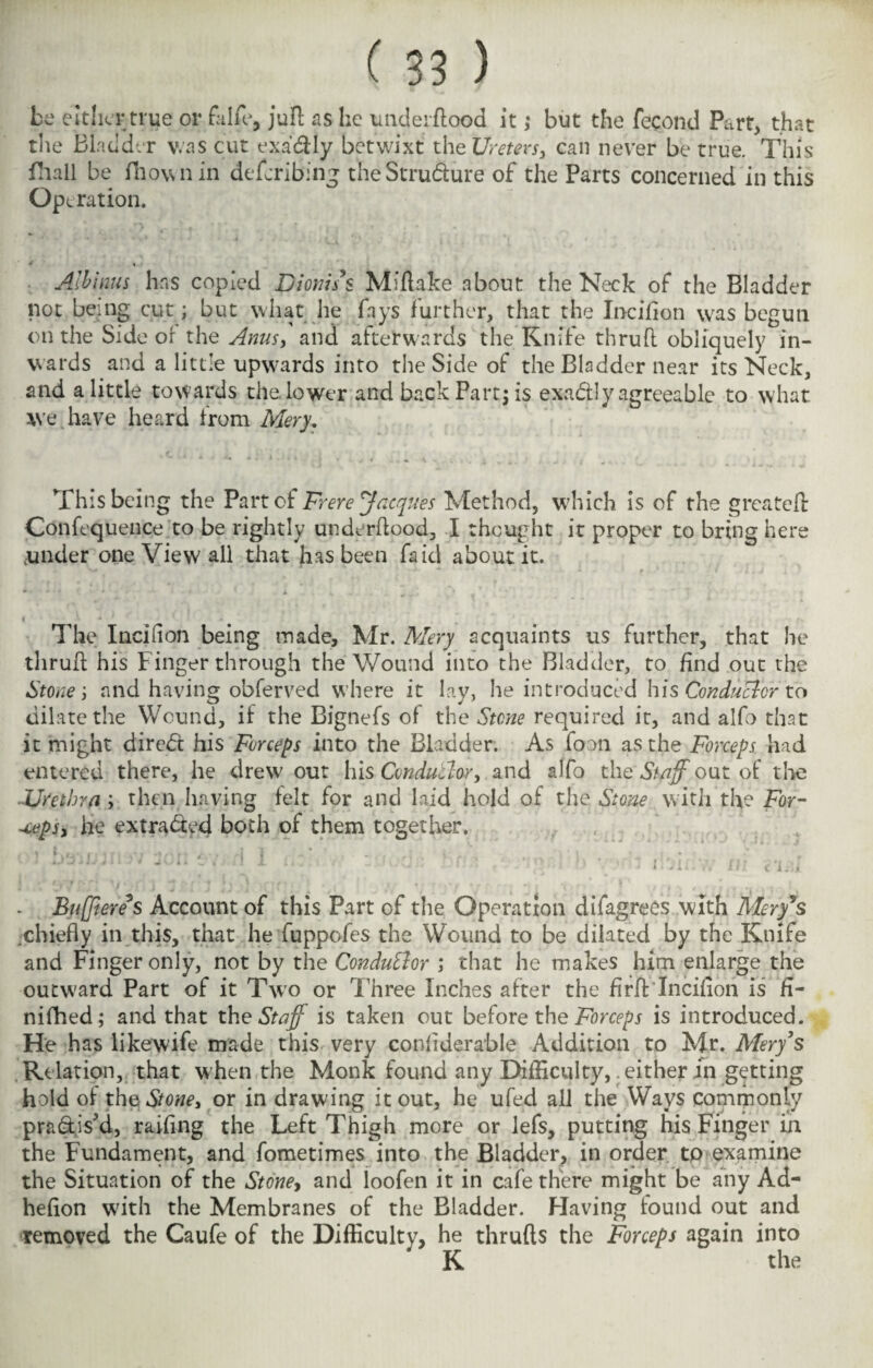 be either true or falfe, juft as he underflood it; but the fecond Part, that the Bladder was cut exadlly betwixt the Ureters, can never be true. This fhall be fhownin de bribing the Structure of the Parts concerned in this Operation. ‘ % Albinus has copied Dioms’s Miflake about the Neck of the Bladder not being cut; but what he fays further, that the Incifion was begun on the Side or the Anus, and afterwards the Knife thrufl obliquely in¬ wards and a little upwards into the Side of the Bladder near its Neck, and a little towards the. lower and back Part; is exactly agreeable to what we have heard from Mery, This being the Part of Frere Jacques Method, which is of the greateft Confequence to be rightly underflood, I thought it proper to bring here .under one View all that has been fa id about it. + ♦ . ♦ i w . # v) ■ i •* The Incifion being made, Mr. Mery acquaints us further, that he thrufl his Finger through the Wound into the Bladder, to find out the Stone; and having obferved where it lay, he introduced his Conductor to dilate the Wound, if the Bignefs of the Stone required it, and alfo that it might direct his Forceps into the Bladder. As foon as the Forceps had entered there, he drew out his Conductor, and alfo theStaff out of the Urethra ; then having felt for and laid hold of the Stone with the For- -ceps, he extra&ed both of them together. *i rn n w ir* / r\ % < **■ ■ * f. ,m ,> u . i , . ^ i * 4 ¥ * ' J ' v *  * ; x *'* ' ■' - 1 O . l.Jin vV lit c'liJjL jBuffieres Account of this Part of the Operation difagrecs with Meryls chiefly in this, that he fuppofes the Wound to be dilated by the Knife and Finger only, not by the Conductor ; that he makes him enlarge the outward Part of it Two or Three Inches after the firff Incifion is h- nifhed; and that xh? Staff is taken out before the Forceps is introduced. He has likewife made this very confiderable Addition to Mr. Merys Relation, that when the Monk found any Difficulty,. either in getting hold of the Stone, or in drawing it out, he ufed ail the Ways commonly pra&isJd, raifing the Left Thigh more or lefs, putting his Finger ill the Fundament, and fometimes into the Bladder, in order tp examine the Situation of the Stone, and loofen it in cafe there might be any Ad- hefion wdth the Membranes of the Bladder. Having found out and removed the Caufe of the Difficulty, he thrufls the Forceps again into ' K the