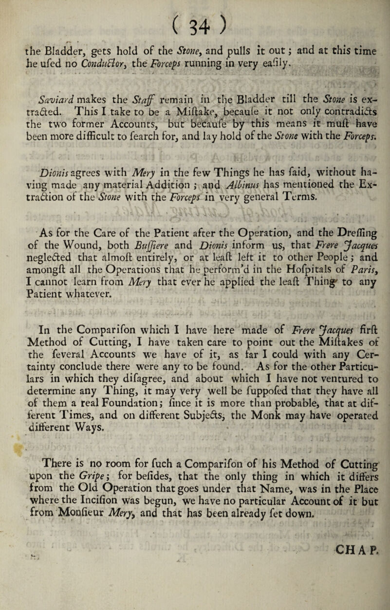 ^ * *\ • * ♦ « the Bladder, gets hold of the Stone, and pulls It out; and at this time he ufed no Conduttor, the Forceps running in very easily. Saviard makes the Staff remain in the Bladder till the Stone is ex- traded. This I take to be a Miftake, becaule it not only contradids the two former Accounts, but becaufe by this means it muff have been more difficult to fearch for, and lay hold of the Stone with the Forceps. Dionis agrees with Mery in the few Things he has faid, without ha¬ ving made any material Addition ,• and Albinus has mentioned the Ex¬ traction of the Stone with the Forceps in very general Terms. As for the Care of the Patient after the Operation, and the Dr effing of the Wound, both Bufftere and Dionis inform us, that Frere Jacques negleded that almolt entirely, or at lead: left it to other People ,* and amongft all the Operations that he perform’d in the Hofpitals of Paris, I cannot learn from Mery that ever he applied the lead Thing' to any Patient whatever. In the Comparifon which I have here made of Frere Jacques firft Method of Cutting, I have taken care to point out the Miftakes of the feveral Accounts we have of it, as far I could with any Cer¬ tainty conclude there were any to be found. As for the other Particu¬ lars in which they difagree, and about which I have not ventured to determine any Thing, it may very well be fuppofed that they have all of them a real Foundation,* fince it is more than probable, that at dif¬ ferent Times, and on different Subjeds, the Monk may have operated different Ways. There is no room for fuch a Comparifon of his Method of Cutting upon the Gripe; for belides, that the only thing in which it differs from the Old Operation that goes under that Name, was in the Place where the Incifion was begun, we have no particular Account of it but from Mondeur Mery9 and that has been already fet down. CHAP.