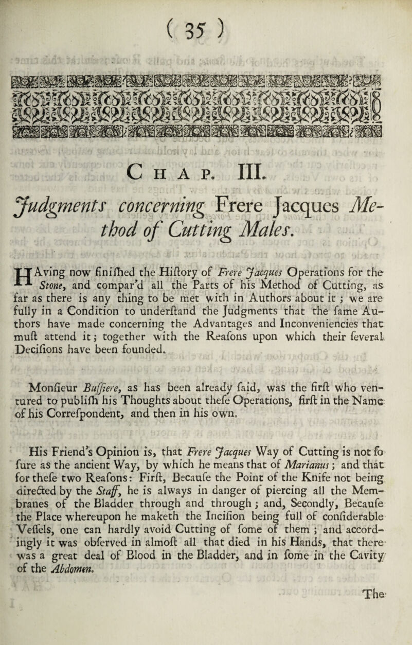 Chap. IIL Judgments concerning Frerc Jacques Me¬ thod of Cutting Males. TTAving now finished the Hiftory of Frere Jacques Operations for the Stone, and compar’d all the Parts of his Method of Cutting, as far as there is any thing to be met with in Authors about it ; we are fully in a Condition to underhand the Judgments that the fame Au¬ thors have made concerning the Advantages and Inconveniencies that muft attend it; together with the Reafons upon which their feveral Decifions have been founded. Monfieur Buffiere, as has been already faid, was the firft who ven¬ tured to publifh his Thoughts about thefe Operations, firft in the Name of his Correfpondent, and then in his own. His Friend’s Opinion is, that Frere Jacques Way of Cutting is not lo fure as the ancient Way, by which he means that of Marianus; and that for thefe two Reafons: Firft, Becaufe the Point of the Knife not being directed by the Staffy he is always in danger of piercing all the Mem¬ branes of the Bladder through and through; and. Secondly, Becaufe the Place whereupon he maketh the Incifion being full of confiderable Veflels, one can hardly avoid Cutting of fome of them ; and accord¬ ingly it was obferved in almoft all that died in his Hands, that there was a great deal of Blood in the Bladder, and in fome in the Cavity of the Abdomen.