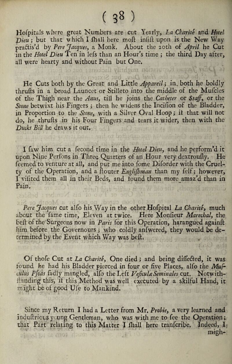 Hofpitals where great Numbers are cut Yearly, La Charite and Hotel Diea; but that which I fhall here moft infill upon is the New Way pra&is’d by Pere Jacques, a Monk. About the 20th of April he Cut in the Hotel Ditu Ten in lefs than an Hour’s time ; the third Day after, all were hearty and without Pain but One. He Cuts both by the Great and Little Appareil; in, both he boldly thrufts in a broad Launcet or Stilleto into the middle of the Mufcles of the Thigh near the Anus, till he joins the Catheter or Staff, or the Stone betwixt his Fingers ; then he widens the Incifion of the Bladder, in Proportion to the Stone, with a Silver Oval Hoop; it that will not do, he thrufts in his Four Fingers and tears it wider, then with the Ducks Bill he draws it out. I faw him cut a fecond time in the Hotel Dieu, and he perform’d it upon Nine Perfons in Three Quarters of an Hour very dextroully. He feemed to venture at all, and put me into fome Diforder with the Cruel¬ ty of the Operation, and a ftouter Englishman than my felf; however, I vifited them all in their Beds, and found them more_amaz’d than in Pain. Fere Jacques cut alfo his Way in the other Hofpital La Charite, much about the fame time, Eleven at twice. Here Moniieur Marechal, the beft of the Surgeons now in Paris for this Operation, harangued againft him before the Governours; who coldly anfwered, they would be de¬ termined by the Event which Way was beft. Of thofe Cut at La Charite, One died; and being differed, it was found he had his Bladder pierced in four or five Places, alfo the Muf- cuius Pfoas fadly mangled, alfo the Left VeficulaSeminales cut. Notwith- llanding this, if this Method was well executed by a skilful Hand, it might be of good Ufe to Mankind. Since my Return I had a Letter from Mr. Prohie, a very learned and induftricus young Gentleman, who was with me to fee the Operation; that Part relating to this Matter I Hull here transcribe. Indeed, I migh-