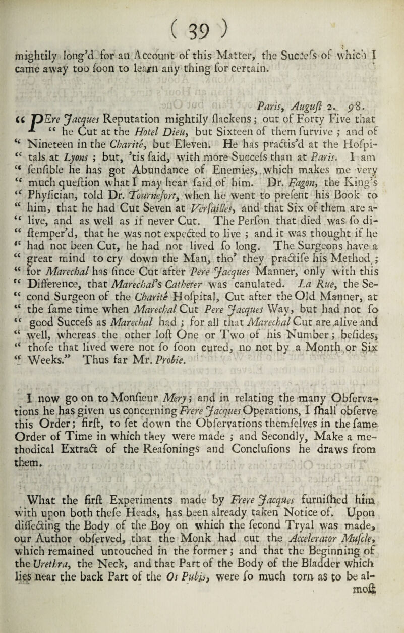 mightily long'd for an Account of this Matter, the Succefs of which I came away too foon to lea* n any thing for certain. u <c <c <( (c a iC ic u (( CC (C cc (( u cc <c (C cc Paris y Augufl 2. <?8. T}Ere Jacques Reputation mightily flackens; out of Forty Five that ** “he Cut at the Hotel Dieuy but Sixteen of them furvive ; and of Nineteen in the Chari te, but Eleven. He has practis'd at the Hofpi- tals at Lyons ; but, ’tis faid, with more Succefs than at Paris. I am fenfible he has got Abundance of Enemies, which makes me very much queftion what I may hear faid of him. Dr. Fagon, the King's Phyiician, told Dr. 7ournejort, when he went to prefent his Book to him, that he had Cut Seven at Versailles, and that Six of them are a- live, and as well as if never Cut. The Perfon that died was fo di- ftemper’d, that he was not expe&ed to live ; and it was thought if he had not been Cut, he had not lived fo long. The Surgeons have a great mind to cry down the Man, tho> they praclife his Method ; for Marechal has fince Cut after Pere Jacques Manner, only with this Difference, that MarecbaPs Catheter was canulated. La Rue, the Se¬ cond Surgeon of the Charite Hofpital, Cut after the Old Manner, at the fame time when Marechal Cut Pere Jacques Way, but had not fo good Succefs as Marechal had ; for all that Marechal Cut are .alive and well, whereas the other loft One or Two of his Number; befides, thofe that lived were not fo foon cured, no not by a Month or Six Weeks.” Thus far Mr. Probie. I now go on to Monfieur Mery; and in relating the many Obferva- tions he has given us concerning7>m> Jacques Operations, I fhall obferve this Order; firft, to fet down the Obferva tions themfelves in the fame Order of Time in which they were made ; and Secondly, Make a me¬ thodical Extract of the Reafonings and Conclufions he draws from them. What the firft Experiments made by Frere Jacques furnifhed him with upon both thefe Heads, has been already taken Notice of. Upon differing the Body of the Boy on which the fecond Tryal was made* our Author obferved, that the Monk had cut the Accelerator ALufcle, which remained untouched in the former; and that the Beginning of the Urethra, the Neck, and that Part of the Body of the Bladder which lies near the back Part of the Os Pubis} were fo much tom as to be al- mo