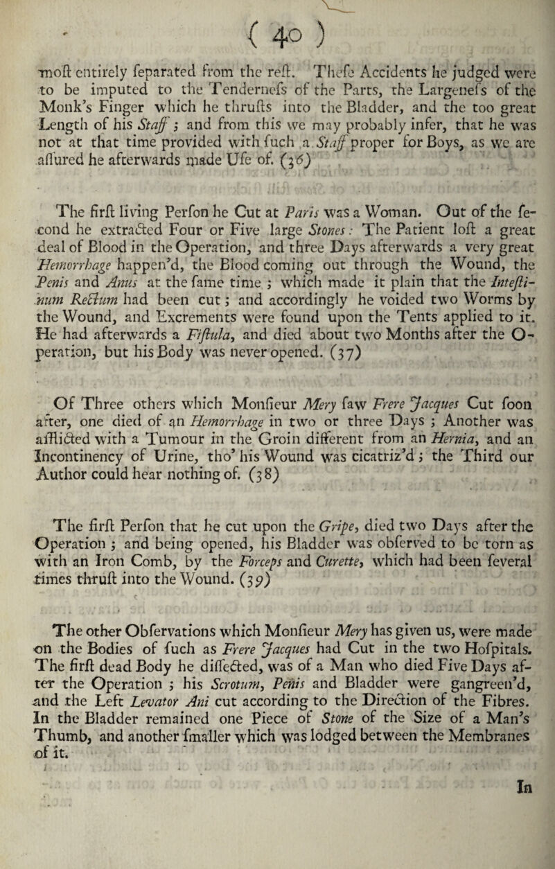 ( 4° ) rnofl entirely feparated from the refl. Thefe Accidents he judged were to be imputed to the Tendernefs of the Parts, the Largene fs of the Monks Finger which he thrufls into the Bladder, and the too great Length of his Staff ; and from this vve may probably infer, that he was not at that time provided with fuch a Staff proper for Boys, as vve are allured he afterwards made Ufe of. (g<5) The firfl living Perfon he Gut at Paris was a Woman. Out of the fe- cond he extracted Four or Five large Stones: The Patient loft a great deal of Blood in the Operation, and three Days afterwards a very great Hemorrhage happen’d, the Blood coming out through the Wound, the ‘Penis and Anus at the fame time ; which made it plain that the Intejli- .num Rethim had been cut; and accordingly he voided two Worms by the Wound, and Excrements wrere found upon the Tents applied to it. He had afterwards a Fiftula, and died about two Months after the O- peration, but his Body was never opened. (37) Of Three others which Monlieur Mery faw Frere Jacques Cut foon after, one died of an Hemorrhage in two or three Days ; Another was alBi&ed with a Tumour in the Groin different from an Hernia, and an Incontinency of Urine, tho’ his Wound wras cicatriz’d; the Third our Author could hear nothing of. (38) The firfl Perfon that he cut upon the Gripe, died two Days after the Operation ; and being opened, his Bladder was obferved to be torn as with an Iron Comb, by the Forceps and Curette, which had been feveral times thrufl into the Wound. (35?) The other Obfervations which Monfieur Mery has given us, were made on the Bodies of fuch as Frere Jacques had Cut in the two Hofpitals. The firfl dead Body he diffe&ed, was of a Man who died Five Days af¬ ter the Operation ; his Scrotum, Penis and Bladder were gangreen’d, and the Left Levator Ani cut according to the Direction of the Fibres. In the Bladder remained one Piece of Stone of the Size of a Man’s Thumb, and another fmaller which was lodged between the Membranes of it. In