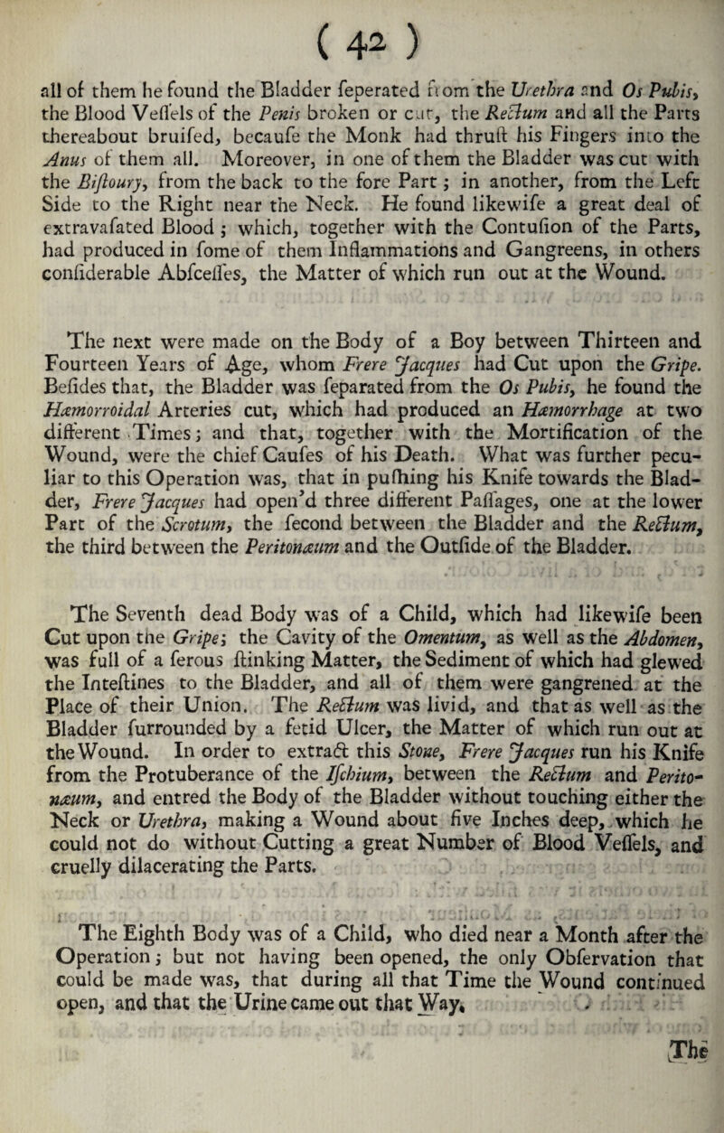 all of them he found the Bladder feperated from the Urethra and Os Pubisy the Blood Veflels of the Penis broken or cat, the Reclum and all the Parts thereabout bruifed, becaufe the Monk had thruft his Fingers into the Anus of them all. Moreover, in one of them the Bladder was cut with the Biftoury, from the back to the fore Part; in another, from the Left Side to the Right near the Neck. He found likewife a great deal of extravafated Blood ; which, together with the Contuflon of the Parts, had produced in fome of them Inflammations and Gangreens, in others conflderable Abfceifes, the Matter of which run out at the Wound. The next were made on the Body of a Boy between Thirteen and Fourteen Years of Age, whom Frere Jacques had Cut upon the Gripe. Befides that, the Bladder was feparated from the Os Pubis, he found the Hemorroidal Arteries cut, which had produced an Hemorrhage at two different Times; and that, together with the Mortification of the Wound, were the chief Caufes of his Death. What was further pecu¬ liar to this Operation was, that in pufhing his Knife towards the Blad¬ der, Frere Jacques had open’d three different Paflages, one at the lower Parc of the Scrotum, the fecond between the Bladder and the ReEtum, the third between the Peritoneum and the Outfide of the Bladder. The Seventh dead Body was of a Child, which had likewife been Cut upon tne Gripe; the Cavity of the Omentum, as well as the Abdomen, was full of a ferous {linking Matter, the Sediment of which had glewred the Inteftines to the Bladder, and all of them were gangrened at the Place of their Union. The ReEtum was livid, and that as well as the Bladder furrounded by a fetid Ulcer, the Matter of which run out at the Wound. In order to extraft this Stouey Frere Jacques run his Knife from the Protuberance of the Ifchiumy between the ReElum and Perito¬ neum, and entred the Body of the Bladder without touching either the Neck or Urethra, making a Wound about five Inches deep, which he could not do without Cutting a great Number of Blood Veffels, and cruelly dilacerating the Parts. The Eighth Body was of a Child, who died near a Month after the Operation; but not having been opened, the only Obfervation that could be made was, that during all that Time the Wound continued open, and that the Urine came out that Way, The