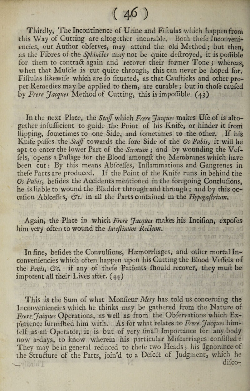 Thirdly, The Incontinence of Urine and Fiftulas which happen from this Way of Cutting are altogether incurable. Both thefe Inconveni- encies, our Author obferves, may attend the old Method; but then, as the Fibres ot the SphinEler may not be quite deftroyed, it is poflible for them to con trad: again and recover their former Tone ; whereas, when that Mufcle is cut quite through, this can never be hoped for. Fiftulas likewife which are fo fituated, as that Caufticks and other pro¬ per Remedies may be applied to them, are curable; but in thofe caufed by Frere Jacques Method of Cutting, this is impoflible. (43) In the next Place, the Staff which Frere Jacques makes Ufe of is alto¬ gether infufficient to guide the Point of his Knife, or hinder it from Hipping, fometimes to one Side, and fometimes to the other. If his Knife paifes the Staff towards the fore Side of the Os Pubis, it will be apt to enter the lower Part of the Scrotum ; and by wounding the Vef- fels, opens a Pallage for the Blood amongft the Membranes which have been cut: By this means Abfcelfes, Inflammations and Gangrenes in thefe Parts are produced. If the Point of the Knife runs in behind the Os Pubis, belides the Accidents mentioned in the foregoing Conclulions, he is liable to wound the Bladder through and through; and by this oc- calion Ablceffes, &c. in all the Parts contained in the Hypogaftrium. Again, the Place in which Frere Jacques makes his Incifion, expofes him very often to wound the Inteflinum Reclum. In fine, befides the Convulfions, Hemorrhages, and other mortal In- conveniencies which often happen upon his Cutting the Blood Velfels of the Penis, &c. if any of thefe Patients fhould recover, they muil be impotent all their Lives after. (44) This is the Sum of what Monfieur Mery has told us concerning the Inconveniencies which he thinks may be gathered from the Nature of Frere Jacques Operations, as well as from the Obfervations which Ex¬ perience furnilhed him with. As for what relates to Frere Jacques him- felf as an Operator, it is but of very fmall Importance for any body now a-days, to know wherein his particular Mifcarriages confified They may be in general reduced to thefe two Heads; his Ignorance of the Stru&ure of the Parts, joined to a Defcdt of Judgment, which he difco-