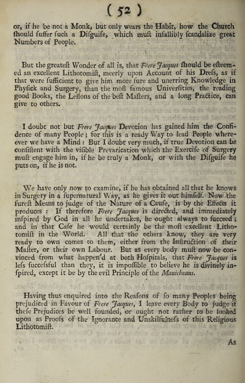 or, if he be not a Monk, but only wears the Habit, how the Church fhould fuller fuch a Difguife, which muil infallibly fcandalize great Numbers of People. 4 * » But the greatefl Wonder of all is, that Frere Jacques fhould be efteem- ed an excellent Lithotomiil, meerly upon Account of his Drefs, as if that were fufficient to give him more fare and unerring Knowledge in Phyiick and Surgery, than the moil famous Univerfities, the reading good Books, the Leflons of the beil Mailers, and a long Pra&ice, can give to others. I doubt not but Frere Jacques Devotion has gained him the Confi¬ dence of many People; for this is a ready Way to lead People when¬ ever we have a Mind : But I doubt very much, if true Devotion can be confident with the vifible Prevarication which the Exercife of Surgery muil engage him in, if he be truly a Monk, or with the Difguife he puts on, if he is not. We have only now to examine, if he has obtained all that he knows in Surgery in a fupernatural Way, as he gives it out himfelf. Now the fureil Means to judge of the Nature of a Caufe, is by the Effects it produces : If therefore Frere Jacques is dire&ed, and immediately infpired by God in all he undertakes, he ought always to facceed > and in that Cafe he would certainly be the moil excellent Litho- tomiil in the World. All that the others know, they are very ready to own comes to them, either from the Inftru&ion of their Mailer, or their own Labour. But as every body muil now be con¬ vinced from what happened at both Hofpitals, that Frere Jacques is lefs fuccefsful than they, it is impoflible to believe he is divinely in¬ fpired, except it be by the evil Principle of the Manicheans. * Having thus enquired into the Reafons of fo many Peoples being prejudiced in Favour of Frere Jacques, I leave every Body to judge if thefe Prejudices be well founded, or ought not rather to be looked upon as Proofs of the Ignorance and Unskilfulnefs of this Religious Lithotomiil. As