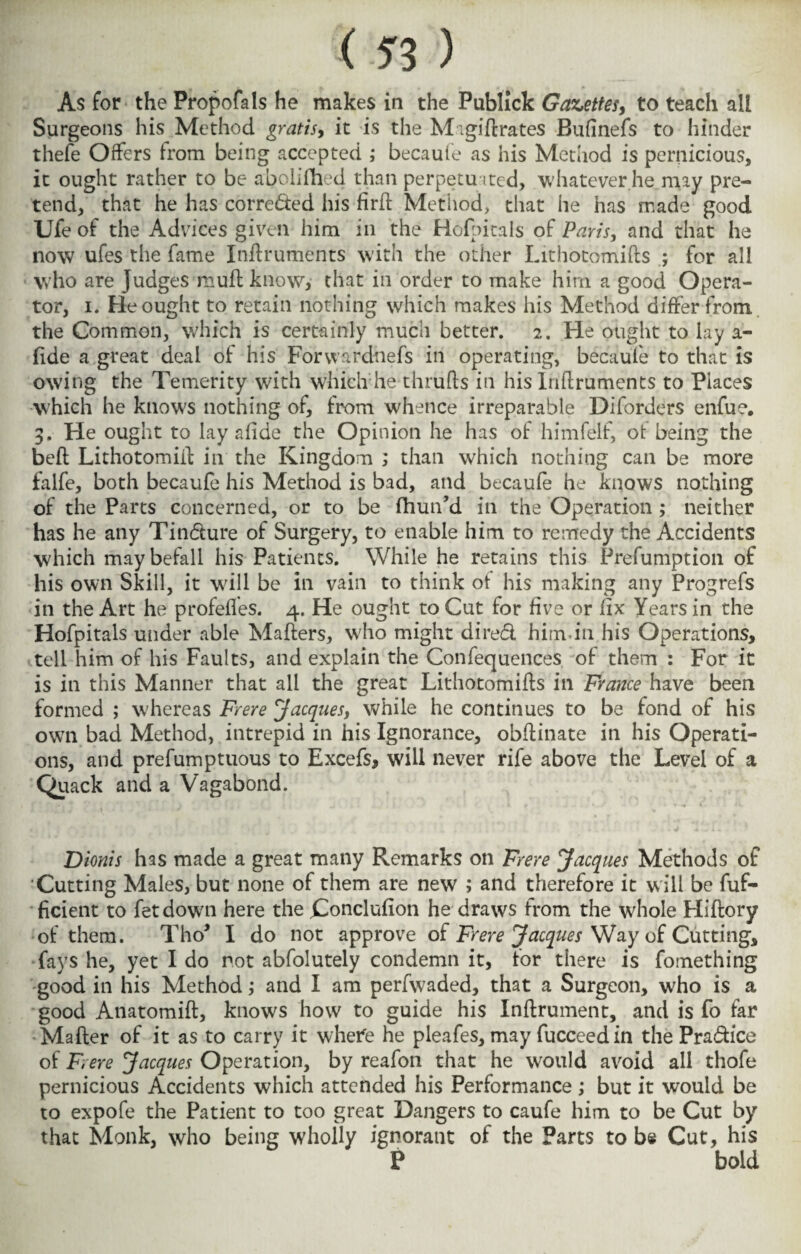 As for the Propofals he makes in the Publick Gazettes, to teach all Surgeons his Method gratis, it is the Migiftrates Bufinefs to hinder thefe Offers from being accepted ; becaufe as his Method is pernicious, it ought rather to be abclifheci than perpetuated, whatever he. may pre¬ tend, that he has corrected his firft Method, that he has made good Ufe of the Advices given him in the Hofpitals of Paris, and that he now ufes the fame Inftruments with the other Lithotomifts ; for all who are Judges muff know, that in order to make him a good Opera¬ tor, i. He ought to retain nothing which makes his Method differ from the Common, which is certainly much better. 2. He ought to lay a- fide a great deal of his Forwardhefs in operating, becaufe to that is owing the Temerity with which he thrufts in his Inflruments to Places which he knows nothing of, from whence irreparable Diforders enfue. 3. He ought to lay afide the Opinion he has of himfelf, of being the beft Lithotomiil: in the Kingdom ; than which nothing can be more falfe, both becaufe his Method is bad, and becaufe he knows nothing of the Parts concerned, or to be fhun’d in the Operation ; neither has he any Tindure of Surgery, to enable him to remedy the Accidents which may befall his Patients. While he retains this Prefumption of his own Skill, it will be in vain to think of his making any Progrefs in the Art he profefles. 4. He ought to Cut for five or lix Years in the Hofpitals under able Mafters, who might dired him.in his Operations, tell him of his Faults, and explain the Confequences of them : For it is in this Manner that all the great Lithotomiffs in France have been formed ; whereas Frere Jacques, while he continues to be fond of his own bad Method, intrepid in his Ignorance, obftinate in his Operati¬ ons, and prefumptuous to Excefs, will never rife above the Level of a Quack and a Vagabond. Dionis has made a great many Remarks on Frere Jacques Methods of Cutting Males, but none of them are new ; and therefore it will be Suf¬ ficient to fetdown here the jConclufion he draws from the whole Hiftory of them. Tho* I do not approve of Frere Jacques Way of Cutting, fays he, yet I do not abfolutely condemn it, for there is fomething good in his Method,* and I am perfwaded, that a Surgeon, who is a good Anatomift, knows how to guide his Inftrument, and is fo far Matter of it as to carry it where he pleafes, may Succeed in the Pradice of Frere Jacques Operation, by reafon that he would avoid all thofe pernicious Accidents which attended his Performance ,* but it would be to expofe the Patient to too great Dangers to caufe him to be Cut by that Monk, who being wholly ignorant of the Parts to be Cut, his P bold