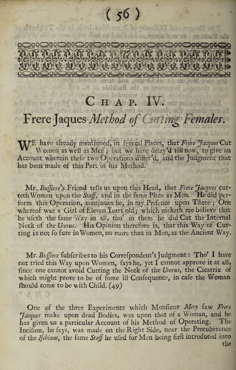 ( 5*5 ) C H A P. IV. . t * Frere Jaques Method of Cutting Females. * 4 * r t , \ J *, ”* ■ ' T I ' | f i / ‘ f'' i y ♦ ? v y, XI7E have already mentioned, in ievetal Places, that Frere Jacques Cut * * W omen as well as Men ,* but we have delay’d till now, to give an Account wherein thefe two Operations differ’d, and the Judgment that has been made of this Part of his Method. Mr, Buffered.Friend tells us upon this Head, that Freve Jacques cut- teth Women upon the Staffy and in the fame Place as Men. He did per¬ form this Operation, continues he, in my Prefence upon Three ; One whereof was a Girl of Eleven Years old; which maketh me believe that he ufeth the fame Way in all, tho’ in them he did Cut the Internal Neck of the Uterus. His Opinion therefore is, that this Way of Cut¬ ting is not fo fure in Women, no more than in Men, as the Ancient Way. Mr. Buff ere fubfcribesto his Correfpondent’s Judgment: Tho? I have not tried this Way upon Women, fays he, yet I cannot approve it at all, fince one cannot avoid Cutting the Neck of the Uterus, the Cicatrix of which might prove to be of fome ill Confequence, in cafe the Woman ihould come to be with Child. (49) One of the three Experiments which Monfieur Mery law Frere Jacques make upon dead Bodies, was upon that of a Woman, and he has given us a particular Account of his Method of Operating. The Incifion, he fays, was made on the Right Side, near the Protuberance of the Ifchium, the fame Staff he ufed for Men being firft introduced into