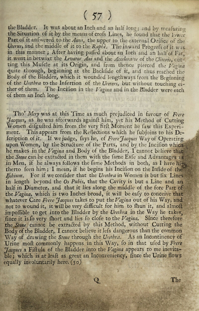 the Bladder. It was about an Inch and an half long; and by rrcafuring the Situation of it by the meansofcrofs Lines, he found that the lower Part of it anfwered to the Anus, the upper to the external Orifice of the Uterus, and the middle of it to the Raphe. The inward Prog refs of it was in this manner; After having palled about an Inch and an half of Fat, it went in betwixt the Levator Am and the Accelerator of the Clitoris, cut¬ ting this Mufcle at its Origin, and from thence pierced the Vagina quite through, beginning at the Backfide of it, and thus reached the Body of the Bladder, which it wounded lengthways from the Beginning of the Urethra to the Infertion of the Ureters, but without touching ei¬ ther of them. The Incifion in the Vagina and in the Bladder were each of them an Inch long. Tho’ Mery was at this Time as much prejudiced in favour of Frere Jacques, as he was afterwards 'againft him, yet his Method of Cutting Women difgufted him from the very firfi; Moment he faw this Experi¬ ment. This appears from the Reflections which he fubjoins to his De- fcription of it. If we judge, fays he, of Frere Jacques Way of Operating upon Women, b,y the Structure of the Parts, and by the Incifion which he makes in the Vagina and Body of the Bladder, 1 cannot believe that the^SVow can be extra&ed in them with the fame Eafe and Advantages as in Men, if he always follows the fame Methods in both, as I have hi-**, therto feen him; I mean, if he begins his Incifion on the Infide of the - Ifchiwn. For if weconfider that the Urethra in Women is but fix Lines in length beyond the Os Pubis, that the Cavity is but a Line and an half in Diameter, and that it lies along the middle of the fore Part of the Vagina, which is two Inches broad, it will be eafy to conceive that whatever Care Frere Jacques takes to put the Vagina out of his Way, and not to wound it, it will be very difficult for him to fhun it, and almofl impoilible to get into the Bladder by the Urethra in the Way he takes^ fince it Is fo very fhort and lies fo clofe to the Vagina. Since therefore the Stone cannot be extra&ed by this Method, without Cutting the Body of the Bladder, I cannot believe it lefs dangerous than the common Way of drawing the Stone through the Urethra. As an Incontinency of Urine moff commonly happens in this W'ay, fo in that ufed by Frere Jacques a Fiftula of the Bladder into the Vagina appears to me inevita¬ ble; which is at leaE as great an Inconveniency, fince the Urine flows equally involuntarily here. (50)