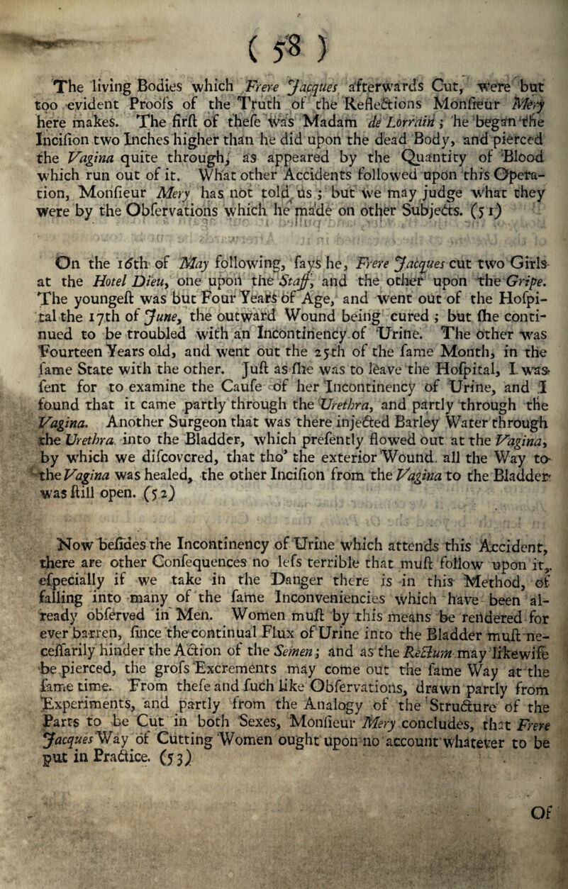 dMM1 < 5* ) The living Bodies which Frere Jacques afterwards Gut, Were but too evident Proofs of the Truth of the Reflexions Monfteur Mery here makes. The firft of fhefe was Madam de Lorrairi ; he began f he Incifion two Inches higher than he did upon the dead Body, and pierced the Vagina quite through/ as appeared by the Quantity of Blood which run out of it. What other Accidents followed upon this Opera¬ tion, Monfleur Mery has not told Us ; but We may judge what they Were by the Obfervations which he made on other Subjects. (51) On the idth of May following, fays he, Frere Jacques cut two Girls at the Hotel Dieu, one upon the Staff, and the other upon the Gripe. The youngeft was but Four Years of Age, and went out of the Hofpi- talthe 17th of June, the outward Wound being cured ,* but fhe conti¬ nued to be troubled with an Incontinency of 'Urine. The other was Fourteen Years old, and went out the 25th of the fame Month, in the lame State with the other. Juft as file was to leave the Hofpital, Lwas? fent for to examine the Caufe 6f her Incontinency of Urine, and I found that it came partly through the Urethra, and partly through the Vagina. Another Surgeon that was there injeXed Barley Water through rhe Urethra into the Bladder, which prefently flowed out at the Vagina, by which we difcovcred, that 1110* the exterior Wound,'all the Way to the Vagina was healed, the other Incifion from the Vagina to the Bladder? was ft ill open. (52) Now befiaesthe Incontinency of Urine which attends this Accident, there are other Confequences no lefs terrible that muft follow upon it,, efpecially if we take in the Danger there is in this Method, of falling into many of the fame Inconveniencies which have been al¬ ready obferved in Men. Women muft by this means be rendered for ever barren, fince the continual Flux of Urine into the Bladder muft ne- ceffarily hinder the Action of the Semen ,* and as'the RZ&uin may lifcewife be pierced, the grofs Excrements may come out the lame Way at the fame time.. From thefe and fuch like Obfervations, drawn partly from Experiments, and partly from the Analogy of the StruXure of the Parts to be Cut in both Sexes, Monfieur Mery concludes, that Frere JacquesWay of Cutting Women ought upon no account whatever to be put in Practice, (53) Of