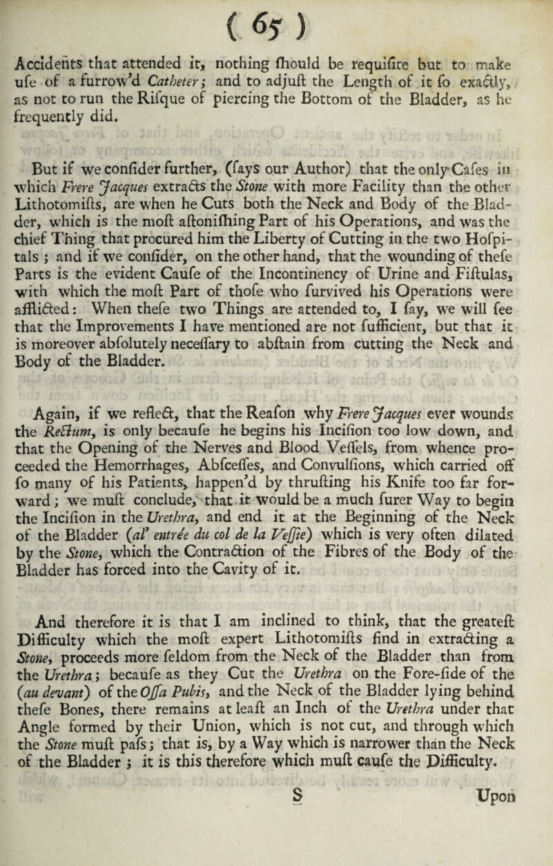 Accidents that attended it, nothing fliould be requifite but to make ufe of a furrowed Catheter; and to adjuft the Length of it fo exactly, as not to run the Riique of piercing the Bottom of the Bladder, as he frequently did. But if we confider further, (fays our Author) that the only-Cafes in which Frere Jacques extrads the Stone with more Facility than the other Lithotomies, are when he Cuts both the Neck and Body of the Blad¬ der, which is the moft aftonifhing Part of his Operations, and was the chief Thing that procured him the Liberty of Cutting in the two Hofpi- tals ; and if we confider, on the other hand, that the wounding of thefe Parts is the evident Caufe of the Incontinency of Urine and Fiftulas, with which the moft Part of thofe who furvived his Operations were afflided: When thefe two Things are attended to, I fay, we will fee that the Improvements I have mentioned are not fufticient, but that it is moreover abfolutely neceffary to abftain from cutting the Neck and Body of the Bladder. Again, if we refled, that the Reafon why Frere Jacques ever wounds the Re&um, is only becaufe he begins his Incifion too low down, and that the Opening of the Nerves and Blood VefTels, from whence pro¬ ceeded the Hemorrhages, Abfceffes, and Convulfions, which carried off fo many of his Patients, happen'd by thrufting his Knife too far for¬ ward ; we muft conclude, that it would be a much furer Way to begin the Incifton in the Urethra, and end it at the Beginning of the Neck of the Bladder (al' entree du col de la Vejfie) which is very often dilated by the Stone, which the Contradion of the Fibres of the Body of the Bladder has forced into the Cavity of it. And therefore it is that I am inclined to think, that the greateft Difficulty which the moft expert Lithotomifts find in extrading a Stone, proceeds more feldom from the Neck of the Bladder than from the Urethra; becaufe as they Cut the Urethra on the Fore-fide of the (au devant) of the OJfa Pubis, and the Neck of the Bladder lying behind thefe Bones, there remains at leaft an Inch of the Urethra under that Angle formed by their Union, which is not cut, and through which theStone muft pafs; that is, by a Way which is narrower than the Neck of the Bladder ; it is this therefore which muft caufe the Difficulty. $ Upon
